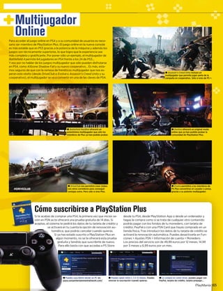 Puedes suscribirte desde un PC en:
e.sonyentertainmentnetwork.com/y
± Puedes optar entre 1, 3 ó 12 meses. Puedes
renovar la suscripción cuando quieras.
± La compra es como otras: puedes pagar con
PayPal, tarjeta de crédito, tarjeta prepago...
una PS4, la primera vez que inicies se-
á una prueba gratuita de 14 días. Si
dirá los datos de tu tarjeta de crédito y
u cuenta la opción de renovación au-
ue podrás cancelar cuando quieras.
estado suscrito a PlayStation Plus en
omento, no se te ofrecerá esta prueba
a y tendrás que suscribirte de nuevo.
o basta con que accedas a PS Store
desde tu PS4, desde PlayStation App o desde un ordenador y
hagas la compra como si se trata de cualquier otro contenido:
podrás pagar con los fondos de tu monedero, con tarjeta de
crédito, PayPal o con una PSN Card que hayas comprado en un
tienda física. Tras introducir los datos de tu tarjeta de crédito se
activará la renovación automática. Puedes desactivarla en Fun-
ciones > Ajustes PSN > Información de cuenta > Monedero
Los precios del servicio son de 49,99 euros por 12 meses, 14,99
por 3 meses y 6,99 euros por un mes.
cribirse a PlayStation Plus
PlayManía 65
Multijugador
OnlinePara acceder al juego online en PS4 y a su comunidad de usuarios es nece-
sario ser miembro de PlayStation Plus. El juego online en la nueva consola
es más estable que en PS3 gracias a la potencia de la máquina y además los
juegos son técnicamente superiores, lo que logra que la experiencia sea
más completa y gratificante. Por poner sólo un ejemplo, el multijugador de
Battlefield 4 permite 64 jugadores en PS4 frente a los 24 de PS3...
Y eso por no hablar de los juegos multijugador que sólo pueden disfrutarse
en PS4, como Killzone Shadow Fall y su nuevo cooperativo… Es más, estal -
mos seguros de que con la remesa de frenéticos multijugador que nos es-
peran este otoño (desde DriveClub ab Evolve oe Assassin’s Creed Unity y suy
cooperativo), el multijugador se va a convertir en una de las claves de PS4.
± Assassin’s Creed Unity incluye uny
multijugador que permite jugar parte de la
campaña en cooperativo. Sólo si eres de PS +.
± Destiny ofrecerá un original modoy
online que ya han podido probar la
comunidad de PlayStation Plus.
± Battlefield Hardline ofrecerá une
potentísimo multijugador que sólo los
miembros de Plus ya han podido probar.
± Evolve permitirá a los miembros dee
PS Plus convertirse en cazador o presa,
gracias a su potente multijugador.
± DriveClub nos permitirá crear clubesb
con otros corredores para conseguir
ventajas extra. Pero sólo si eres Plus.
± Pu
store
te acabas de comprar u
n en PSN se te ofrecerá
ptas, el sistema te ped
se activará en t
tomática, qu
Si ya has e
algún mo
gratuita
Para ell
Si t
sión
acep
±
p
m
 