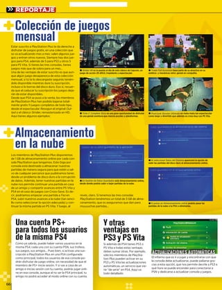 66
REPORTAJE
Una cuenta PS+UUUnna
para todos los usuariospa
de la misma PS4
pp
Como ya sabrás, puede haber varios usuarios en laC
misma PS4, cada uno con su cuenta PSN, sus trofeos,mi
sus juegos, sus amigos… Pues bien, si activas una sus-
cripción a PlayStation Plus en una PS4 configuradan a P
como principal, todos los usuarios de esa consola po-rincipal,
drán disfrutar de juego online, sin necesidad de que eln disf ar de
miembro de PS+ inicie sesión. Y si vas a casa de unmbroo de P va cas
amigo e inicias sesión con tu cuenta, podrás jugar onli-nicia nta, podrás
ne en esa consola, aunque al no ser la PS4 principal, tulr la PS4 pr
amigo no podrá acceder al modo online con su cuenta.online con
Y otras
ventajas en
PS3 y PS Vita
i además de PS4 tienes PS3 oSi
S Vita a todas estas ventajasPS
ebes sumar otras. Por ejemplo,de
ólo los miembros de PlaySta-só
on Plus pueden activar en suti
S3 y PS Vita las actualizacionesPS
utomáticas, un servicio que vie-au
e “de serie” en PS4. Aquí vane
odo detallado:to
El infierno que es ir a jugar y encontrarse con que
la consola debe actualizarse, puede paliarse gra-
cias a esta opción, que nos permite decirle a PS3 a
qué hora se puede encender para conectarse a
PSN y dedicarse a actualizar consola y juegos.
ACTUALIZACIONES AUTOMÁTICAS
Estar suscrito a PlayStation Plus te da derecho a
disfrutar de juegos gratis, en una colección que
se va actualizando mes a mes: salen algunos jue-
gos y entran otros nuevos. Siempre haay dos jue-
gos para PS4, además de 5 para PS3 yy otros 5
para PS Vita. Si tienes las tres consolas, tienes
juegos más que de sobra para un mess…
Una de las ventajas de estar suscrito ees que aun-
que algún juego desaparezca de esta colección
mensual, si tú te lo descargaste seguirrás tenién-
dolo disponible mientras dure tu suscripción,
incluso si lo borras del disco duro. Esoo sí, recuer-
da que al caducar tu suscripción los juuegos deja-
rán de estar disponibles.
Desde que PS4 se puso a la venta, los miembros
de PlayStation Plus han podido bajarsse total-
mente gratis 11 juegos completos de todo tipo,
desde el espectacular Resogun al origginaln Out-
last o el clásicot Strider, remasterizadoo en HD.r
Aquí tienes algunos ejemplos:
Los miembros de PlayStation Plus disponemos
de 1 GB de almacenamiento online por cada con-
sola PlayStation que tengamos. Este GGiga por
consola está destinado a almacenar nuestras
partidas de manera segura para que eestén a sal-
vo de cualquier percance que pudiéraamos tener,
desde un problema de disco duro a la corrupción
de datos. Además, tener nuestras parttidas en la
nube nos permite continuar una partidda en casa
de un amigo y compartir avances entrre PS Vita y
PS4 en el caso de juegos con Cross-Saave. Es de-
cir, podríamos empezar una partida a Fez enz
PS4, subir nuestros avances a la nube (tan senci-
llo como seleccionar la opción adecuaada) y con-llo como seleccionar la opción adecuaada) y con
tinuar la misma partida en PS Vita. Y luuego, al
revés, claro. Si tenemos las tres consolas
PlayStation tendremos un total de 3 GB de alma-
cenamiento que os aseguramos que dan paramiento, que os aseguramos que dan paracenamiento, que os
s…muuuuuchas partida
Almacenamiento
en la nube
± En Gestión de Datos Guardados está Almacenamiento online,
desde donde podrás subir o bajar partidas de la nube.
± Trine 2: Complete Story es una gran oportunidad de disfrutary
de una genial aventura que mezcla puzzles y plataformas.
±± Si pulsas en Almacenamiento online podrás pasar laspodrás pasar las
partidas de la nube a tu PS4 o eliminarlas.
± PixelJunk Shooter Ultimate un mata-mata tan espectaculare
como largo y divertido que además es cross-buy con PS Vita.
± Al seleccionar Datos del Sistema aparecerá la opción de
subir las partidas del disco duro al almacenamiento online.
± Tower Fall Ascension basa parte de su atractivo en sun
estética y mecánicas retro: genial en compañía.
± Strider HD es la puesta al día de este clásico de Capcom, unD
juego de acción 2D difícil, trepidante y espectacular.
Colección de juegos
mensual
 