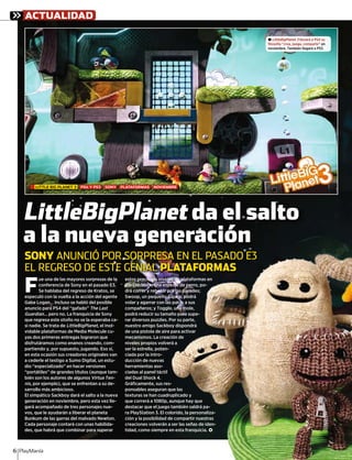SONY ANUNCIÓ POR SORPRESA EN EL PASADO E3
EL REGRESO DE ESTE GENIAL PLATAFORMAS
LITTLE BIG PLANET 3 PS4 Y PS3 SONY PLATAFORMAS NOVIEMBRE
ACTUALIDAD
PlayManía6
F
ue una de las mayores sorpresas de la
conferencia de Sony en el pasado E3.
Se hablaba del regreso de Kratos, se
especuló con la vuelta a la acción del agente
Gabe Logan… Incluso se habló del posible
anuncio para PS4 del “gafado” The Last
Guardian… pero no. La franquicia de Sony
que regresa este otoño no se la esperaba ca-
si nadie. Se trata de LittleBigPlanet, el inol-
vidable plataformas de Media Molecule cu-
yas dos primeras entregas lograron que
disfrutáramos como enanos creando, com-
partiendo y, por supuesto, jugando. Eso sí,
en esta ocasión sus creadores originales van
a cederle el testigo a Sumo Digital, un estu-
dio “especializado” en hacer versiones
“portátiles” de grandes títulos (aunque tam-
bién son los autores de algunos Virtua Ten-
nis, por ejemplo), que se enfrentan a su de-
sarrollo más ambicioso.
El simpático Sackboy dará el salto a la nueva
generación en noviembre, pero esta vez lle-
gará acompañado de tres personajes nue-
vos, que le ayudarán a liberar el planeta
Bunkum de las garras del malvado Newton.
Cada personaje contará con unas habilida-
des, que habrá que combinar para superar
estos preciosos niveles de plataformas en
2D. Oddsock, una especie de perro, po-
drá correr y rebotar por las paredes;
Swoop, un pequeño pájaro, podrá
volar y agarrar con las patas a sus
compañeros; y Toggle, una mole,
podrá reducir su tamaño para supe-
rar diversos puzzles. Por su parte,
nuestro amigo Sackboy dispondrá
de una pistola de aire para activar
mecanismos. La creación de
niveles propios volverá a
ser la estrella, poten-
ciada por la intro-
ducción de nuevas
herramientas aso-
ciadas al panel táctil
del Dual Shock 4.
Gráﬁcamente, sus res-
ponsables aseguran que las
texturas se han cuadruplicado y
que correrá a 1080p, aunque hay que
destacar que el juego también saldrá pa-
ra PlayStation 3. El colorido, la personaliza-
ción y la posibilidad de compartir nuestras
creaciones volverán a ser las señas de iden-
tidad, como siempre en esta franquicia. <
±.. LittleBigPlanet 3 llevará a PS4 su
filosofía “crea, juega, comparte” en
noviembre. También llegará a PS3.
SONY ANUNCIÓ POR SOOORRRPPP
LittleBigPlanet da el salto
a la nueva generación
PRESA EN EL PASADO E3
AL PLATAFORMAS
S NOVIEMBRE
iosos niveles de plataformas en
ck, una especie de perro, po-
y rebotar por las paredes;
pequeño pájaro, podrá
arrar con las patas a sus
os; y Toggle, una mole,
ucir su tamaño para supe-
os puzzles. Por su parte,
migo Sackboy dispondrá
tola de aire para activar
os. La creación de
opios volverá a
ella, poten-
a intro-
e nuevas
tas aso-
anel táctil
hock 4.
nte, sus res-
aseguran que las
e han cuadruplicado y
á a 1080p, aunque hay que
ue el juego también saldrá pa-
tion 3. El colorido, la personaliza-
osibilidad de compartir nuestras
s volverán a ser las señas de iden-
mo siempre en esta franquicia. <
PPPRESA EN EL PASADO E3
 