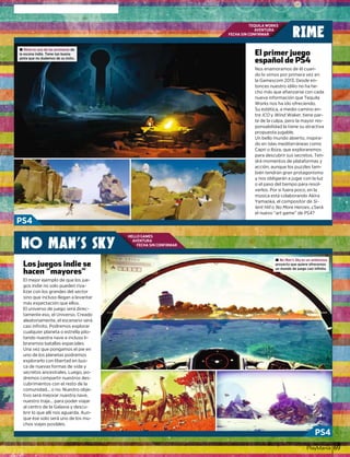 PlayManíal 69
TEQUILA WORKS
AVENTURA
FECHA SIN CONFIRMAR
HELLO GAMES
AVENTURA
FECHA SIN CONFIRMAR
NO MAN’S SKY
RIME
Nos enamoramos de él cuan-
d l i id l i ido lo vimos por primera vez en
la Gamescom 2013. Desde en-
tonces nuestro idilio no ha he-
cho más que aﬁanzarse con cada
nueva información que Tequila
Works nos ha ido ofreciendo.Works nos ha ido ofreciendo.Works nos ha ido ofreciendo.
Su estética, a medio camino en-
tretretre ICOICOICO yyyO Wind Waker,Wind Waker,Wind Waker, tiene partiene partiene par-
te de la culpa, pero la mayor res-
ponsabilidad la tiene su atractiva
propuesta jugablepropuesta jugablepropuesta jugable.
Un bello mundo abierto, inspira-
do en islas mediterráneas comodo en islas mediterráneas comodo en islas mediterráneas como
C i Ibi lCapri o Ibiza, que exploraremos
para descubrir sus secretos Tenpara descubrir sus secretos Ten-para descubrir sus secretos. Ten
drá momentos de plataformas y
acción, aunque los puzzles tam-
bié t d á t ibién tendrán gran protagonismo
y nos obligarán a jugar con la luz
o el paso del tiempo para resol-o el paso del tiempo para resolo el paso del tiempo para resolo el paso del tiempo para resol
verlos. Por si fuera poco, en la
música está colaborando Akiramúsica está colaborando Akira
Yamaoka, el compositor de Si-
lent Hill ol No More Heroes. ¿Será
el nuevo “art game” de PS4?el nuevo “art game” de PS4?
El primer juegol i j
español de PS4español de PS4
p j gj g
El m jor ej mpl de que l s j eEl mejor ejemplo de que los jue-
gos indie no solo pueden riva-
lizar con los grandes del sectorlizar con los grandes del sector
sino que incluso llegan a levantar
más expectación que ellosmás expectación que ellos.
El universo de juego será direc-
tamente eso, el Universo. Creado
,aleatoriamente, el escenario será,
casi inﬁnito. Podremos explorar
q p pq p pcualquier planeta o estrella pilo-
tando nuestra nave e incluso li-tando nuestra nave e incluso li-tando nuestra nave e incluso li-
braremos batallas espaciales.
Una vez que pongamos el pie en
uno de los planetas podremos
explorarlo con libertad en bus-explorarlo con libertad en bus
ca de nuevas formas de vida yd f d id
secretos ancestrales. Luego, posecretos ancestrales. Luego, po-
dremos compartir nuestros des-d ti t d
b imi nt n l t d lcubrimientos con el resto de la
comunidad... o no. Nuestro obje-
tivo será mejorar nuestra nave,
nuestro traje... para poder viajarnuestro traje... para poder viajar
al centro de la Galaxia y descu-
brir lo que allí nos aguarda. Aun-q g
que ése solo será uno de los mu-
j pchos viajes posibles.
Los juegos indie seLos juegos indie seLos juegos indie sej g di
hacen “mayores”
j gj g
± Rime es una de las promesas de
la escena indie. Tiene tan buena
pinta que no dudamos de su éxito.
± No Man’s Sky es un ambicioso
proyecto que quiere ofrecernos
un mundo de juego casi infinito.
PS4
PS4
 