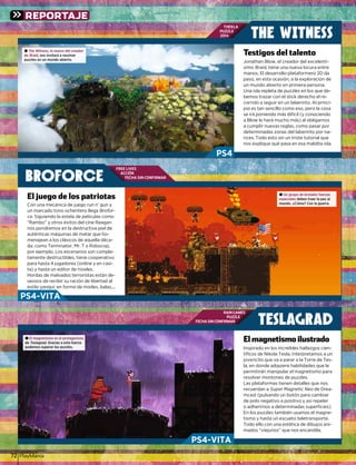 PlayManíal72
THEKLA
PUZZLE
2014
RAIN GAMES
PUZZLE
FECHA SIN CONFIRMAR
FREE LIVES
ACCIÓN
FECHA SIN CONFIRMAR
BROFORCE
TESLAGRAD
THE WITNESS
Jonathan Blow, el creador del excelentí-Jonathan Blow, el creador del excelentí
simosimo BraidBraid, tiene una nueva locura entretiene una nueva locura entred
manos. El desarrollo plataformero 2D damanos. El desarrollo plataformero 2D damanos. El desarrollo plataformero 2D da
paso en esta ocasión a la exploración depaso en esta ocasión a la exploración depaso, en esta ocasión, a la exploración de
un mundo abierto en primera persona.
Una isla repleta de puzzles en los que de-Una isla repleta de puzzles en los que de-
bemos trazar con el stick derecho el re-
corrido a seguir en un laberinto. Al princi-corrido a seguir en un laberinto Al princi-
pio es tan sencillo como eso, pero la cosa
se irá poniendo más difícil (y conociendose irá poniendo más difícil (y conociendo
l l h á h á ) l bla Blow lo hará mucho más) al obligarnosl l h á h á ) l bl
a cumplir nuevas reglas, como pasar por
determinadas zonas del laberinto por na-
rices. Todo esto sin un triste tutorial que
nos explique qué pasa en esa maldita isla.
Testigos del talentoTestigos
Inspirado en los increíbles hallazgos cien-
tíﬁcos de Nikola Tesla, interpretamos a un
jovencito que va a parar a la Torre de Tes-
la, en donde adquiere habilidades que leq q
permitirán manipular el magnetismo parapermitirán manipular el magnetismo para
resolver montones de puzzles.
L l t f ti d t llL s l t formas tienen d t ll s q e nosLas plataformas tienen detalles que nosLas plataformas tienen detalles que nos
recuerdan arecuerdan a Super Magnetic NeoSuper Magnetic Neo de Drea-de Dreao
mcast (pulsando un botón para cambiart ( l d b tó bi
de polo negativo a positivo y así repeler
o adherirnos a determinadas superﬁcies).
En los puzzles también usamos el magne-
tismo y hasta un escueto teletransportetismo y hasta un escueto teletransportetismo y hasta un escueto teletransporte.
Todo ello con una estética de dibujos ani-
mados “viejunos” que nos encandila.
El magnetismo ilustradoEl magnetismo ilustradoEl magnetismo ilustradoEl magneti
Con una mecánica de juego run n’ gun y
un marcado tono ochentero llega Brofor-
cece. Siguiendo la estela de películas comoSiguiendo la estela de películas como
Rambo y otros éxitos del cine Reagan“Rambo” y otros éxitos del cine Reagany g
nos pondremos en la destructiva piel denos pondremos en la destructiva piel de
auténticas máquinas de matar que ho-
menajean a los clásicos de aquella déca-menajean a los clásicos de aquella déca-
da, como Terminator, Mr. T o Robocop,
por ejemplo. Los escenarios son comple-
t t d t tibl ti titamente destructibles, tiene cooperativo
para hasta 4 jugadores (online y en casi-
t ) h t dit d i lt ) h t dit d i lta) y hasta un editor de niveles.
Hordas de malvados terroristas están de-
seosos de recibir su ración de libertad al
estilo yanqui: en forma de misiles, balas,...
El juego de los patriotasj g pEl juego de los patriotaspatriotas ±± Un grupo de brutales fuerzas
especiales debdebenen tratraerer lala pazpaz alal
munmundo.do. ¿¿CómCómo?o? ConCon lala guguerrerra.a.
± The Witness, lo nuevo del creador
de Braid, nos invitará a resolver
puzzles en un mundo abierto.
± El magnetismo es el protagonista
de Teslagrad. Gracias a esta fuerzad
podemos superar los puzzles.
REPORTAJE
PS4
PS4-VITA
PS4-VITA
 