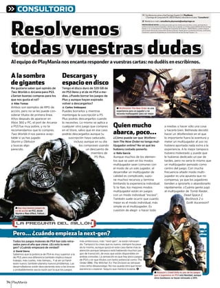 Escríbenos tus cartas a Axel Springer España S.A. PlayManía.
C/Santiago de Compostela 94. 28035 Madrid, indicando en el sobre “Consultorio”.
@
PROTECCIÓN DE DATOS: Los datos personales que nos remitas para consultas o cartas, participación en
sorteos o concursos serán incorporados, mientras dure su gestión, a un fichero responsabilidad de Axel Springer
España, S. A., con domicilio en C/ Santiago de Compostela, 94 2ª planta - 28035 Madrid, y podrán utilizarse
para enviarte información comercial de nuestros productos. Puedes ejercer tus derechos de acceso, rectificación,
cancelación y oposición dirigiéndote por escrito al domicilio de Axel Springer España, S. A.
CONSULTORIO
PlayManía74
Al equipo de PlayManía nos encanta responder a vuestras cartas: no dudéis en escribirnos.
Quien mucho
abarca, poco...
¿Cómo puede ser que Wolfens-
tein The New Order no tenga mulr -
tijugador online? No sé qué les
hubiera costado ponerlo.
@ Rafa García
Aunque muchos de los elemen-
tos que se usen en los modos
multijugador sean comunes con
el modo de un solo jugador, el
desarrollar un multijugador de
calidad es complicado, supo-
ne muchos recursos y termina
limitando la experiencia individual.
Si te ﬁjas, los mejores modos
multijugador están en juegos
con un modo individ
También suele ocur
mejor es el modo in
simple es el multijug
cuestión de elegir: o
a medias o hacer sólo una cosa
y hacerla bien. Bethesda decidió
hacer un Wolfenstein en el quen
lo importante fuera la aventura y
meter un multijugador al uso no
hubiera aportada nada extra a la
experiencia. A lo mejor tampoco
hubiera molestado y puede que
le hubieras dedicado un par de
tardes, pero no sería lo mismo que
un multijugador pensado como
centro del juego. Con mucha
frecuencia añadir modo multi-
jugador es una apuesta que no
compensa, ya que los jugadores
tienden a ignorarlo o abandonarlo
rápidamente. ¿Cuánta gente jugó
al multijugador de Tomb Raider,
n?
A la sombra
de gigantes
Me gustaría saber qué opináis de
Two Worlds os Arcania para PS3.a
¿Serían buenas compras para los
que nos gusta el rol?
@ Kike Tomas
Ambos son ejemplos de RPG de
acción, pero no se les puede con-
siderar títulos de primera línea.
Años después de aparecer en
Xbox 360 y PC, el port de Arcania
a PS3 fue muy pobre, y no te
recomendamos que lo compres.
Two Worlds II nos parece acep-I
Descargas y
espacio en disco
Tengo el disco duro de 320 GB de
mi PS3 lleno y el de mi PS4 a me-
dias. ¿Puedo borrar los juegos de
Plus y aunque hayan expirado
volver a descargarlos?
@ Carlos Velásquez
Puedes borrarlos y mientras
mantengas la suscripción a PS
Plus podrás descargarlos cuando
lo necesites. Lo mismo se aplica a
cualquier otro juego que compres
en el Store, salvo que en ese caso
podrás descargarlos aunque tu
,
ía
ndo
de
de
p p
table si ya has jugado
Skyrim ym Oblivion
y buscas algo
parecido.
p g q
suscripción haya caducado,
incluso aunque en su dí
los comprases usan
un descuento
miembro d
PS Plus.
Pero... ¿cuándo empieza la next-gen?
)( NNLA PREGUNTA DEL MILLOLLLA PREEGGUNTTA DEEL MIILLLONNOLON''
Todos los juegos molones de PS4 han sido retra-
sados para el año que viene. ¿Es esto la next-
gen? ¿Cuándo empezará de verdad?
@ David Sierra
Sabemos que la potencia de PS4 es muy superior a la
de PS3, pero esa diferencia también implica mayor
trabajo, más costes, más tiempo... Y al ser un hard-
ware nuevo, también planeta nuevos problemas. Las
desarrolladoras están descubriendo esto a las bravas
y probablemente sea la razón por la que los juegos
más ambiciosos, más “next-gen”, se están retrasan-
do. Tampoco te creas que es nuevo, siempre ha pasa
do lo mismo, aunque quizá en este caso llame más la
atención porque tampoco está habiendo muchos ju
gos de transición, de esos que están disponibles en
ambas consolas. La sensación es que hay poco juego
de PS4 y oír que títulos con tanto potencial como Th
Order 1886, The Witcher 3 o The Division se retrasann
crea cierto desasosiego. No nos queda otra que tene
paciencia y esperar. Seguro que merece la pena. <
± Hay muy buenos juegos de
rol de acción en PS3, desde
Skyrim am Mass Effect, Fallout...
± Wolfenstein The New Order es una
experiencia para un jugador y no
necesita multijugador para ser mejor.
dual “escaso”.
rir que cuanto
ndividual, más
gador. Es
o hacer todo
Dead Space 2,
BioShock 2 o
GoW Ascension
a-
a
e-
os
he
n
er
±±±± Assassin’s Creed Unity es uno de los juegos
que sí jugaremos en PS4 esta Navidad, aunqueesta Navidad aunque
otros bombazos se hayan retrasado a 2015.
@ Manda tus e-mail a consultorio.playmania@axelspringer.es
PROTECCIÓN DE DATOS: Los datos personales que nos remitas para consultas o cartas, participación
sorteos o concursos serán incorporados, mientras dure su gestión, a un fichero responsabilidad de Axel S
España, S. A., con domicilio en C/ Santiago de Compostela, 94 2ª planta - 28035 Madrid, y podrán utili
para enviarte información comercial de nuestros productos. Puedes ejercer tus derechos de acceso, recti
cancelación y oposición dirigiéndote por escrito al domicilio de Axel Springer España, S. A.
ReRessollvevemos
totodas vuesstraras dudas
 