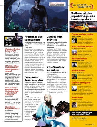 PlayManía 75
Promesas que
sólo son eso
¿Qué juego promete más, Far Cry
4, Uncharted 4 o Assassin’s Creed
Unity?yy
@ Agus Gervá
Los tres juegos son muy prome-
tedores, pero hay que reconocer
que mientras de ACU yU FC4 ya4
tenemos fecha de lanzamiento y
hemos tenido ocasión de verlos e
incluso probarlos, de Uncharted 4
a día de hoy no tenemos ni idea
de cómo se verá el juego. Si el
trailer es representativo de los
gráﬁcos del juego este será senci-
llamente espectacular. Si los tres
cumplen con esas promesas, los
tres serán grandes juegos y tan
distintos entre sí que merecerá la
pena jugarse los tres.
Funciones
desaparecidas
¿Cómo una consola como PS4,
que se supone que es tan potente,
no tiene funciones básicas como
reproductor de música, fotos,
personalización de fondo, gestión
de contenidos de PS vita...? Me
parece un gravísimo error de
Sony.
@ Josep
No es cuest
de la conso
elección de
probable q
actualizacio
da el softw
introducir a
estas funcio
echas de m
aunque lo d
la perso-
nalización
nos parece
más difícil.
Juegos muy
móviles
¿Los juegos de PS Mobile puedes
jugarlos en PS Vita o es para
transferirlos a un móvil Xperia?
@ Rotemaus
Los juegos de PS Mobile pueden
jugarse tanto en PS Vita como en
cualquier dispositivo Playstation
Certiﬁed, que incluye muchos
modelos de la gama Xperia de
Sony y también aparatos de otros
fabricantes. En www.playstation.
com/psm/certiﬁed.html puedes
consultar una lista.
Final Fantasy
en online
¿Va a sacar Square Enix algo de
Final Fantasy XIV?VV
@ Luis Javier Roldán
FF XIV: A Realm Reborn ya están
a la venta en PS3 (19,997) y PS4
(34,997) para que puedas empe-
zar a jugarlo, aunque preferimos
avisarte que transcurridos los pri-
meros 30 días el juego requiere el
pago de una suscripción mensual
de 10,997 ya que se trata de un
juego totalmente online, y no está
traducido al castellano.
gPREGUNTAS
CORTAS,
RESPUESTAS
BREVES
EL TEMA DEL MES QUE VIENE ES:
¿Qué pensáis del servicio de
juego en la nube PS Now?
@ Manda tus e-mail a
consultorio.playmania@axelspringer.es
indicando en el asunto “Opinión”.
Y no te olvides de incluir una foto tuya.
( )
¿Saldrá un Resident
Evil para PS4?
@ Jorge Fernando González
Contamos con ello, pero
Capcom aún no ha dicho
absolutamente nada. Se
supone que quieren expe-
rimentar con Deep Dawn y
aplicar esa experiencia a
un Resident Evil next-gen.
¿El Strider HD que
ha salido en PSN
incluye Strider 1 y 2
clásicos?
@ Carlos Oliveros
No, el descargable de Dou-
ble Helix no incluye los tí-
tulos clásicos de recreati-
va. El primero puedes
encontrarlo en Capcom
Classics Collection: Remi-
xed (PSP) o Capcom Clas-
sics Collection vol.1 de PS2.
¿Para cuándo los
episodios 4 y 5 de
The Walking Dead y
el 5 de The Wolf
Among Us?
@ Antonio Pérez
El capítulo 4 de TWD y el 5
de TWAU se anunciaron
para el tercer cuarto de
este año, y el 5 de TWD de-
bería salir a ﬁnales de año.
¿Cuando sale
Kingdom Hearts 3?
@ Julián Sánchez
En el E3 del año pasado se
conﬁrmó que estaba en
desarrollo para PS4. Como
este año aún no hemos vis-
to nada del juego, supone-
mos que va para largo.
E
TA
U
VE
P
s
¿
4
U
EGUUUUUUUUUUUUUUUUUUUUUUUUUUUUUUUUUUUUUUUUUUUUUUUUUUUUUUUUUUUUUUUUUUUUUUUUUUUUUUUUUUUUUUUUUUUUUUUUUUUUUUUUUUUUUUUUUUUUUUUUUUUUUUUUUUUUUUUUUUUUUUUNNNNNNNNNNNNNNNNNNNNNNNNNNNNNNNNNNNNNNNNNNNNNNNNNNNNNNNNNNNNNNNNNNNNNNNNNNNNNNNNNNNNNNNNNNNNNNNNNNNNNNNNNNNNNNNNNNNNNNNTTTTTTTTTTTTTTTTTTTTTTTTTTTTTTTTTTTTTTTTTTTTTTTTTTTTTTTTTTTTTTTTTTTTTTTTTTTTTTTTTTTTTTTTTTTTTTTTTTTTTTTTTTTTTTTTTTTTTTTTTTTTTTTTTTTTTTTTTTTTTTTTTTTTTTTTTTTTTTTTTTTTTTTTTTTTTTTTTTTTTTTTTTTTTTTTTTTTTTTTTTTTTTTTTTTTTTTTTTTTTTTTTTTTTTTTTTTTTTTTTTTTTTTTTTTTTTTTTTTTTTTTTTTTTTTTTTTTTAAAAAAAAAAAAAAAAAAAAAAAAAAAAAAAAAAAAAAAAAAAAAAAAAAAAAAAAAAAAAAAAAAAAAAAAAAAAAAAAAAAAAAAAAAAAAAAAAAAAAAAAAAAAAAAAAAAAAAAAAAAAAAAAAAAAAAAAAAAAAAAAAAAAAAAAAAAAAAAAAAAAAAAAAAAAAAAAAAAAAAAAAAAAAAAAAAAAAAAAAAAAAAAAAAAAAAAAAAAAAAAAAAAAAAAAAAAAAAAAAAAAAAAAAAAAAAAAAAAAAAAAAAAAAAAAAAAAAAAAAAAAAAAAAAAAAAAAAAAAAAAAAAAAAAAAAAAAAAAAAAAAAAAAAAAAAAAAAAAAAAASSSSSSSSSSSSSSSSSSSSSSSSSSSSSSSSSSSSSSSSSSSSSSSSSSSSSSSSSSSSSSSSSSSSSSSSSSSSSSSSSSSSSSSSSSSSSSSSSSSSSSSSSSSSSSSSSSSSSSSSSSSSSSSSSSSSSSSSSSSSSSSSSSSSSSSSSSSSSSSSSSSSSSSSSSSSSSSSSSSSSSSSSSSSSSSSSSSSSSSSSSSSSSSSSSSSSSSSSSSSSSSSSSSSSSSSSSSSSSSSSSSSSSSSSSSSSSSSSSSSSSSSSSSSSSSSSSSSSSSSSSSSSSSSSSSSSSSSSSSSSSSSSSSSSSS
AAAAAAAAAAAAAAAAAAAAAAAAAAAAAAAAAAAAAAAAAAAAAAAAAAAAASSSSSSSSSSSSSSSSSSSSSSSSSSSSSSSSSSSSSSSSSSSSSSSSSSSSSSSSSSSSSSSSSSSSSSSSSSSSSSSSSSSSSSSSSSSSSSSSSSSSSSSSSSSSSSSSSSSSSSSSSSSSSSSSSSSSSSSSSSSSSSSSSSSSSSSSSSSSSSSSSSS,,,,,,,,,,,,
UUUUUUUUUUUUUUUUUUUEEEEEEEEEEEEEEEEEEEEEEEEEEEEEEEEEEEESSSSSSSSSSSSSSSSSSSSSSSSSSSSSSSSSSSSSSSSSSSSSSSSSSSSSSSSSSSSSSSSSSSSSSSSSSSTTTTTTTTTTTTTTTTTTTTTTTTTTTAAAAAAASSSSSSS
ES
Coches,coches,coches
Roberto Carlos M P
“Project Cars, pero a la de ya.s
PS4 necesita un simulador de
conducción con urgencia. A
todo esto, los volantes de PS3
deben ser compatibles con PS4, si no...”
AverquéhaceKonami
Luis Mariano Jiménez Martín
“Tengo mucha curiosidad de
ver cómo afronta Konami el
reto de volver a colocar como
referente a la saga PES. EsS
inadmisible el producto del pasado año.”
Nuevos clásicos
Román Rodríguez Arriazu
Alien Isolation yn Rise of the
Tomb Raider, porque llevor
esperando mucho tiempo un
Alien en condiciones y Tomb
Raider porque me encanta esta heroína.”r
Rol del bueno
Alejandro Mantilla Reyes
“The Witcher 3, los usuarios de3
Sony estamos necesitados de
un buen juego de rol. Y
tampoco estaría mal probar
algo distinto como Evolve oe The División.”
Espíritu comiquero
Dani Alonso Birras
“Mi espíritu comiquero se
adueña del de gamer, así que
diré que Batman Arkham
Knight. Es increíblementet
grande la Gotham que he visto en el vídeo
y lo del Batmóvil y el sistema de combate
mejorado me acabó de conquistar.”
Aventurero
Ignacio Moya Viveros
“De los lanzamientos de este año, me
quedo con Assassin’s Creed
Unity, en de los presentados eny
general, Uncharted 4, que será
gráﬁcamente un bombazo.”
gravísimo error de
tión de la potencia
ola. Ha sido una
e Sony, aunque es
ue en futuras
ones se aña-
ware para
algunas de
ones que
menos,
de
traducido al castellano.
± Sólo se ha visto un tráiler de
Uncharted 4. Es imposible saber
si será tan buen como promete.
± Final Fantasy XIV ya está
a la venta en PS3 y PS4.
¿Cuál es el próximo
juego de PS4 que más
b ?te apetece probar?te apetece probar?
 