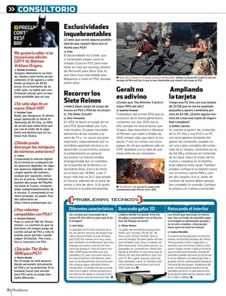 Diferentes características
¿¿Es verdad que la pantalla de laEs verdad que la pantalla de la
nueva PS Vita Slim es peor que la de
la antigua?
@ Javi Ariza
La pantalla de PS Vita siempre ha si-
do uno de los motivos de elogio más
claros de la portátil, al usar tecnolo-
gía OLED los colores son muy vivos,
pero también es el elemento que más
energía consume y uno de los más
caros de producir. Para el nuevo mo-
delo 2000 Sony decidió usar una
pantalla LCD, que consume menos y
es más económica de fabricar, pero
que no ha despertado tanto entusias-
mo aunque sigue viéndose franca-
mente bien. A cambio tienes consola
más ﬁna y ligera, menos propensa a
las marcas de dedos y a la que la ba-
tería le dura cosa de una hora más. <
Buscando gafas 3D
¿¿Sabéis dónde me puedo informarSabéis dónde me puedo informar
de gafas compatibles con el Playsta-
tion 3D Display de Sony?
@ Oliver Rivero
La gafas del excelente aunque bas-
tante caro monitor 3D de 24” de
Sony usan Active Shutter, que es
una tecnología 3D para gafas activas
que también usan otros modelos de
este fabricante. Son gafas activas, su
parpadeo se controla por infrarrojos
desde el monitor, lo que hace que el
efecto 3D sea más perfecto que con
una TV 3D y gafas pasivas, pero las
hace bastante caras. En tiendas onli-
ne las hemos encontrado por unos
307 d <
Retocando el interfaz
Los temas que descargo no funcio-Los temas que descargo no funcio-
nan: hay un fondo de pantalla negro
o la imagen es demasiado grande y
se ve solo a medias. ¿Qué puedo
hacer para ver bien los temas?
@ Carlos Mordillo
Si el tema se ha aplicado incorrecta-
mente, en Ajustes/Ajustes de Tema/
Tema puedes volver a aplicarlo, o
intentar usar los temas Clásico u Ori-
ginal y luego volver a aplicar el tema
que no está funcionando. Desde ahí
también puedes eliminar un tema por
si se ha dañado o se descargó mal, y
puedes volver a descargarlo desde el
historial de descargas. Asegúrate de
tener conﬁgurada la resolución de
pantalla correcta, lo que para la ma-
yoría de las televisiones planas signi-
ﬁca 720p o 1080p. <
(PROBLEMAS TECNICOS´ S
)
307 cada una <
CONSULTORIO
PlayManía76
Exclusividades
inquebrantables
¿Creéis que existe alguna posibili-
dad de que saquen Ryse son of
Rome para PS4?e
@ Fran
El desarrollador es Crytek, que
sí ha lanzado juegos como la
trilogía Crysis en PS3, pero estes
título se creó por encargo directo
de Microsoft para Xbox One, lo
que hace muy improbable que
lleguemos a verlo en PS4, aunque
pasen años.
Recorrer los
Siete Reinos
¿Habrá algún juego de juego de
tronos en PS3 o PS4 de rol al esti-
lo The Elder Scrolls?ss
@ Xavi Ferasiete
En 2012 se lanzó un juego de rol
para PS3 desarrollado por Cya-
nide Studios. El juego mezclaba
elementos de las novelas y la
serie de TV y no causó una gran
impresión, especialmente por su
sencillote apartado técnico y un
desarrollo un poco lento, aunque
la ambientación en general
era buena. La historia estaba
protagonizada por un miembro
de la Guardia de la Noche y un
Sacerdote Rojo. Está a la venta
en el Store por 19,997, y por 5
euros más hay un DLC que amplía
la historia, además de un pack de
armas y otro de skins. Si te gusta
la historia te tendrá entretenido.
Geralt no
es adivino
¿Creéis que The Witcher 3 será el3
mejor RPG del año?
@ Gabriel Orenés
Tratándose del primer RPG que es
exclusivo de la nueva generación,
contamos con que 2015 sea su
año, aunque no descartamos que
Dragon Age Inquisition on Shadow
of Mordor, que salen a ﬁnales der
2014, tengan algo que decir al res-
pecto. Y eso sin contar con otros
juegos de rol que pudieran salir en
2015. Quédate con la idea de que
tiene pinta de ser rompedor.
Ampliando
la tarjeta
Tengo una PS Vita con una tarjeta
de 32 GB que se me ha quedado
pequeña y quiero cambiarla por
otra de 64 GB. ¿Existe alguna ma-
nera de crear una copia de seguri-
dad completa?
@ Esther Lancha
Sí, usando el gestor de contenido
de tu PS Vita y una PS3 o un PC
con el programa Asistente del
gestor de contenido, puedes ha-
cer una copia completa del conte-
nido de tu tarjeta, cambiarla por la
de 64 GB y restaurar el contenido
de la copia. Salvo el orden de los
iconos y carpetas en el interfaz,
todo debería estar igual. También
puedes conﬁgurar tu tarjeta nueva
con la misma cuenta PSN y usar
las dos tarjetas. Eso sí, antes de
cambiar de tarjeta debes apagar
por completo la consola. Cambias
la tarjeta y la vuelves a encender.
gPREGUNTAS
CORTAS,
RESPUESTAS
BREVES
Me gustaría saber si se
lanzará una edición
GOTY de Batman
Arkham Origins.
@ Matilde Alcántara
Amazon Alemania lo ha lista-
do, dando como fecha de lan-
zamiento 21 de agosto y seña-
lando un precio de 39,95
euros. En el momento de es-
cribir esto, no había aún con-
ﬁrmación oﬁcial, pero es bas-
tante probable que así sea.
¿Se sabe algo de un
nuevo Silent Hill?
@ Esteban Cano
Nada, por desgracia. El último
juego aparecido es Book of
Memories de PS Vita, un RPG
de acción que nada tenía que
ver con el estilo de la saga.
Sería una lástima que no hu-
biese más títulos.
¿Dónde puedo
descargar las miniguías
de números anteriores?
@ Castro
Comprando la edición digital
de la revista en cualquiera de
los quioscos digitales. En algu-
nos quioscos digitales se des-
cargan aparte del número,
aunque por supuesto, inclui-
dos en el precio. También las
puedes descargar de PlayMa-
nía Guías & Trucos, comprán-
dolas independientemente de
la revista. O comprando el nú-
mero atrasado, en papel. Pue-
des informarte en:
http://store.axelspringer.es/
¿Hay volantes
compatibles con PS4?
@ Antonio Pedraza
Pues sí, está el T80 de Thrust-
master. La cuestión es que no
funciona con ningún juego de
coches actual de PS4 y sólo le
podrás sacar partido cuando
salgan DriveClub, The Crew...
Eso sí, funciona con PS3.
¿Sacarán The Order
1886 para PS3?
@ Martín Beleña
No. El juego se está desarro-
llando pensando únicamente
en PS4 y en su potencial. Si in-
tentarán hacer una versión
para PS3 sería un juego bas-
tante diferente...
P
OR
ES
RE
PREGUUUUUUUUUUUUUUUUUUUUUUUUUUUUUUUUUUUUUUUUUNNNNNNNNNNNNNNNNNNNNNNNNNNNNNNNNNNNNNNNNNNNNNNNNNNNNNNNNNNNNNNNNNNNNNNNNNNNNNNTTTTTTTTTTTTTTTTTTTTTTTTTTTTTTTTTTTTTTTTTTTTTTTTTTTTTTTTTTTTTTTTTTTTTTTTTTTTTTTTTTTTTTTTTTTTTTTTTTTTTTTTTTTTTTTTTTTTTTTTTTTTTTTTTTTTTAAAAAAAAAAAAAAAAAAAAAAAAAAAAAAAAAAAAAAAAAAAAAAAAAAAAAAAAAAAAAAAAAAAAAAAAAAAAAAAAAAAAAAAAAAAAAAAAAAAAAAAAAAAAAAAAAAAAAAAAAAAAAAAAAAAAAAAAAAAAAAAAAAAAAAAAAAAAAAAAAAAAAAAAAAAAAAAAAAAAAAAAAAAAAAAAAAAAAAAAAAAAAAAAAAAAAAAAAAAAAAAAAAAAAAAAAAAAAAAAAAAAASSSSSSSSSSSSSSSSSSSSSSSSSSSSSSSSSSSSSSSSSSSSSSSSSSSSSSSSSSSSSSSSSSSSSSSSSSSSSSSSSSSSSSSSSSSSSSSSSSSSSSSSSSSSSSSSSSSSSSSSSSSSSSSSSSSSSSSSSSSSSSSSSSSSSSSSSSSSSSSSSSSSSSSSSSSSSSSSSSSSSSSSSSSSSSSSSSSSSSSSSSSSSSSSSSSSSSSSSSSSSSSSSSSSSSSSSSSSSSSSSSSSSSSSSSSSSSSSS
RTTTTTTTTTTTTTTTTTTTTTTTTTTTTTTTTTTTTTTTTTTTTTTTTTTTTAAAAAAAAAAAAAAAAAAAAAAAAAAAAAAAAAAAAAAAAAAAAAAAAAAAAAAAAAAAAAAAAAAAAAAAAAAAAAAAAAAAAAAAAAAAAAAAAAAAAAAAAAAAAAAAAAAASSSSSSSSSSSSSSSSSSSSSSSSSSSSSSSSSSSSSSSSSSSSSSSSSSSSSSSS,,,,,
SPPPPPPPPPPPPPPPPPPPPPPPPPPPPPPPPPPPPPPPPPPPPPPPPPPPPPPPPPPPPPPPPPPPPPPPPPPPPPPPPPPPPPPPPPUUUUUUUUUEESSTTTAAAAAAAAAAAAAAAAAAAAAAAAAAAAAAAAAAAAAAAAAAAAAAAAAAAAAAAAAAAAAAAAAAAASSSSSSSSSSSSSSSSSSSSSSSSSSSSSSSSSSSSSSSSSSSSSSSSSSSSSSSSSSSSSSSSSSSSSSSSSSSSSSSSSSSSSSSSSSSSSSSSSSSSSSSSSSSSSSSSSSSSSSSSSSSSSSSSSSSSSSSSSSSSS
EEEEEEEEEEEEEEEEEEEEEEEEEEEEEEEEEEEEEEEEEEEEEEEEEVVVVVVVVVVVVVVVVEEEESSSSSSSSSSSSSSSSSSSSSSSSSSSSSSSSSSSSSSSSSSSSSSSSSSSSSSSSSSS
± The Witcher 3 es uno de los juegos más
prometedores para PS4 de cara a 2015.
± Ryse: Son of Rome es un juego exclusivo de Microsoft. Aunque lo desarrolló Crytek lo hizo por
encargo de Microsoft por lo que es muy improbable que veamos este juego en PS4.
 