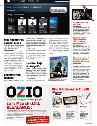Más kilómetros
para un juego
¿Cuál es la forma más rápida para
ver si alguno de mis juegos tiene
algún DLC disponible?
@ Borja Andrades
Lo más fácil es acceder a PS Store,
ya sea en alguna de tus consolas,
desde un ordenador o un disposi-
tivo móvil, y hacer una búsqueda
por el título del juego. Aparecerá
todo el contenido relacionado con
el juego y, si es mucho, puedes
ﬁltrar sólo por Complementos.
Muchos juegos también suelen
tener un apartado llamado Con-
tenido Descargable o DLC en su
menú principal.
Exprimiendo
los días
Aún me quedan 15 días de mi sus-
cripción actual a PS Plus pero ya
tengo un código de un año com-
prado. Si lo canjeo hoy ¿esos 15
días que me quedan se pierden o
se sumarían a la nueva suscrip-
ción?
@ Esther Lancha
Puedes canjear el código cuando
quieras, el año de suscripción del
nuevo código no empezará a co-
rrer hasta que se hayan agotado
los 15 días de suscripción actual
que te quedan.
Destino bajo
suscripción
He ido a reservar Destiny y el dey -
pendiente me ha dicho que para
jugarlo hay que pagar una cuota
mensual. Me he quedado un tanto
sorprendido y no he hecho la re-
serva. ¿Es cierto?
@ Marcos Quillas
Destiny no requiere suscripcióny
mensual, solo tendrás que pagar
el juego para poder disfrutarlo.
Quizá el vendedor se refería a que
es necesario tener una suscrip-
ción de PS Plus activa para poder
jugar online en PS4, pero eligió un
modo un poco raro de explicárte-
lo, ya que esto pasa con cualquier
juego online de PS4 y no solo con
Destiny.
± 3 MAGIX Video
deluxe 2014. No
hace falta ser un
profesional para
transformar
cualquier grabación
en una auténtica
película. Su modo
de guión gráfico es
muy intuitivo. ¡Ideal
para principiantes!
Valorado en 46,95¤
(cada uno)
± Tablet i-Joy
Kandy 7”.
Con pantalla de 7”,
altavoces
incorporados, panel
multitáctil de 5
puntos, sistema
operativo Android
4.1.1 y 4 GB de
memoria interna, es
una tableta práctica
y fácil de usar.
Valorada en 69¤
± Tableta gráfica
EasyPen i405X
(Genius). Incluye un
estilete con acceso
directo a 28
funciones
programables de la
tableta. Una ventaja
de peso para
trabajar, escribir y
dibujar en tu
ordenador.
Valorado en 29,90¤
¡CONSIGUE ESTOS REGALOS!
ESTE MES EN OZIO,
REGALAMOS:Este mes, OZIO, el club del suscriptor de Axel Springer, sortea entre todos sus
socios estos productos. Si eres socio y quieres conseguir estos regalos, entra
en nuestra web -ozio.axelspringer.es- y apúntate. Y si quieres formar parte de
nuestro Club, solo tienes que suscribirte a la revista.
Tienes todas las ofertas de sus-
cripción y toda la información so-
bre OZIO en
ozio.axelspringer.es
Entra en nuestro club
y consigue fantásticos regalos
PlayManía 77
gPREGUNTAS
CORTAS,
RESPUESTAS
BREVES
¿Cuándo saldrá GTA V
para PS4?
@ Óscar Álvarez
Está anunciado para este oto-
ño. Está claro que a Rockstar
no le da miedo competir con
Destiny, Call of Duty: Advan-
ced Warfare, Assassin’s Creed
Unity o Far Cry 4.
¿Sabéis si piensan
lanzar una edición
GOTY de Aliens:
Colonial Marines?
@ Richard Coburn
No se ha anunciado, pero no
descartamos que acabe apare-
ciendo. Pese a las críticas que
tuvo, una precio ajustado po-
dría ayudar a que muchos se
animasen a probarlo. Y ade-
más, el DLC es interesante.
¿Saldrá algún juego de
estrategia por turnos o
en tiempo real en PS4?
@ Roberto Martín
No hay mucho en el horizonte.
El juego de estrategia en tiem-
po real ambientado en el es-
pacio Final Horizon se anunció
para este año, pero aún no lo
hemos visto. Tampoco sabe-
mos mucho de Tropico 5, la
primera incursión en una con-
sola de Sony de esta saga de
estrategia y gestión, anuncia-
da para septiembre.
E
A
U
E
GGGGGGGGGGUUUUUUUUUUUUUUUUUUUUUUUUUUUUUUUUUUUUUUUUUUUUUUUUUUUUUUUUUUUUUUUUUUUUUUUUUUUUUUUUUUUUUUUUUUUUUUUUUUUUUUUUUUUUUUUUUUUUUUUUUUUUUUUUUUUUUUUUUUUUUUUUUUUUUUUUUUUUUUUUUUUUUUUUUUUUUUUUUUUUUUUUUUUUUUUUUUUUUUUUUUUUUUUUUUUUUUUUUUUUUUUUUUUUUUUUUUUUUUUUUUNNNNNNNNNNNNNNNNNNNNNNNNNNNNNNNNNNNNNNNNNNNNNNNNNNNNNNNNNNNNNNNNNNNNNNNNNNNNNNNNNNNNNNNNNNNNNNNNNNNNNNNNNNNNNNNNNNNNNNNNNNNNNNNNNNNNNNNNNNNNNNNNNNNNNNNNNNNNNNNNNNNNNNNNNNNNNNNNNNNNNNNNNNNNNNNNNNNNNNNNNNNNNNNNNNNNNNNNNNNNNNNNNNNNNNNNNNNNNNNNNNNNNNNNNNNNNNNNNNNNNNNNNNNNNNNNNNNNNTTTTTTTTTTTTTTTTTTTTTTTTTTTTTTTTTTTTTTTTTTTTTTTTTTTTTTTTTTTTTTTTTTTTTTTTTTTTTTTTTTTTTTTTTTTTTTTTTTTTTTTTTTTTTTTTTTTTTTTTTTTTTTTTTTTTTTTTTTTTTTTTTTTTTTTTTTTTTTTTTTTTTTTTTTTTTTTTTTTTTTTTTTTTTTTTTTTTTTTTTTTTTTTTTTTTTTTTTTTTTTTTTTTTTTTTTTTTTTTTTTTTTTTTTTTTTTTTTTTTTTTTTTTTTTTTTTTTTTTTTTTTTTTTAAAAAAAAAAAAAAAAAAAAAAAAAAAAAAAAAAAAAAAAAAAAAAAAAAAAAAAAAAAAAAAAAAAAAAAAAAAAAAAAAAAAAAAAAAAAAAAAAAAAAAAAAAAAAAAAAAAAAAAAAAAAAAAAAAAAAAAAAAAAAAAAAAAAAAAAAAAAAAAAAAAAAAAAAAAAAAAAAAAAAAAAAAAAAAAAAAAAAAAAAAAAAAAAAAAAAAAAAAAAAAAAAAAAAAAAAAAAAAAAAAAAAAAAAAAAAAAAAAAAAAAAAAAAAAAAAAAAAAAAAAASSSSSSSSSSSSSSSSSSSSSSSSSSSSSSSSSSSSSSSSSSSSSSSSSSSSSSSSSSSSSSSSSSSSSSSSSSSSSSSSSSSSSSSSSSSSSSSSSSSSSSSSSSSSSSSSSSSSSSSSSSSSSSSSSSSSSSSSSSSSSSSSSSSSSSSSSSSSSSSSSSSSSSSSSSSSSSSSSSSSSSSSSSSSSSSSSSSSSSSSSSSSSSSSSSSSSSSSSSSSSSSSSSSSSSSSSSSSSSSSSSSSSSSSSS
AAAAAAAAAASSSSSSSSSSSSSSSSSSSSSSSSSSSSSSSSSSSSSSSSSSSSSSSSSSSSSSSSSSSSSSSSSSSSSSSSSSSSSSSSSSSSSSSSSSSSSSSSSSSSSSSSSSSSSSSSSSSSSSSSSSSSSSSSSSSSSSSSSSSSSSSSSSSSSSSSSSSSSSSSSSSSSSSSSSSSSSSSSSSSSSSSS,,,,,,,,,,,,,,,,,,
UESSSSSSSSSSSSSSSSSSSSSSSSSSSSSSSSSSSSSSSSSSSSSSSSSSSSSSSSSSSSSSSSSSSSSSSSSSSSSSSSSSSSSSSSSSSSSSSSSSSSSSSSSSSSSSSSSSSSSSSSSSSSSSSTTTTTTTTTTTTTTTTTTTTTTTTTTTTTTTTTTTTTTTTTTTTTTTTTTTTTTTTTTTAAAAAAAAAAAAAAAAAAAAAAAAAAAAAAAAAAAAAAAAAAAAAAAAAAAAAAAAAAAAAAAAAAAAAAAAAAAAAAAAAAAAAAAAAAAAAAAAAAAAAAAAAAAAAAAAAAAAAAAAAAAAAAAAAAAAAAAAAAAAAAAAAAAAAAAAAAAAAAAAAAAAAAAAAAAAAAAAAAAAAAAAAAAAAAAAAAAAAAAAAAAAAASSSSSSSSSSSSSSSSSSSSSSSSSSSSSSSSSSSSSSSSS
ES
V
±± Para jugar a Destiny NO hay que pagar
ningún tipo de suscripción mensual.
± Para encontrar fácilmente DLC
para un juego en concreto, lo
ideal es hacer una búsqueda en
PS Store por el nombre del juego.
 