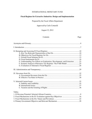 INTERNATIONAL MONETARY FUND 
Fiscal Regimes for Extractive Industries: Design and Implementation 
Prepared by the Fiscal Affairs Department 
Approved by Carlo Cottarelli 
August 15, 2012 
Contents Page 
Acronyms and Glossary .............................................................................................................4 
I. Introduction ............................................................................................................................7 
II. Designing and Assessing EI Fiscal Regimes ......................................................................10 
A. Key Tax-Relevant Characteristics of the EIs ..........................................................10 
B. Objectives for Fiscal Regimes for EIs.....................................................................13 
C. Overall Fiscal Schemes for EI .................................................................................15 
D. Fiscal Instruments for EI .........................................................................................18 
E. Understanding Tax Effects on Exploration, Development, and Extraction ............23 
F. Scenario Analysis of Resource Tax Regimes: The FARI Model ............................25 
G. Evaluation of Alternative Fiscal Regimes ..............................................................26 
III. Administration and Transparency ......................................................................................29 
IV. Revenues from EIs .............................................................................................................32 
A. Government Revenues from the EIs .......................................................................32 
B. Effective Tax Rates in Practice ...............................................................................34 
V. Selected Current Issues .......................................................................................................35 
A. Stability and Credibility ..........................................................................................35 
B. International Issues ..................................................................................................37 
C. Taxation and the Granting of Rights .......................................................................38 
Tables 
1. EI Revenue Potential: Selected African Countries ................................................................8 
2. Fiscal Mechanisms in the EI: Evaluation against Key Objectives ......................................16 
3. Fiscal Mechanisms in the EIs: Nature and Prevalence ........................................................22 
4. Primary Government Objective and Relevant Mechanism .................................................28 
 