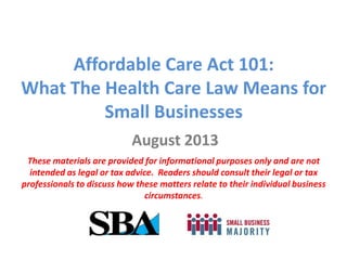 Affordable Care Act 101:
What The Health Care Law Means for
Small Businesses
August 2013
These materials are provided for informational purposes only and are not
intended as legal or tax advice. Readers should consult their legal or tax
professionals to discuss how these matters relate to their individual business
circumstances.
 