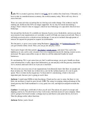 Lyle: We've created a gateway cloud in our book, not to confuse the cloud story. Ultimately, we 
have to take in consideration our economy, the world economy today. We're still very slow to 
move forward. 
There are some activities occurring that are forcing us to make change. Our contracts may be 
running out. Software like XP is no longer supported. So we may be forced into making a 
change. That's when it's time to engage a cloud services brokerage or a specialist cloud services 
brokerage. 
Go out and buy the book. It's available on Amazon. It gives you a breakdown, and you can do an 
assessment of your organization as it currently is and it will help you map your network. Then, it 
will help you reach out to a cloud services brokerage, if you are so inclined, through points of 
interest for request for proposal or request for information. 
The fun part is, it gives you a recipe using Rackspace, Jungle Disk, and gotomeeting.com,where 
you get to build a baby cloud. Then, you can go out and play with it. 
You want to begin with three points: file sharing, remote access, and email. You can be the 
lighthouse or you can be a dry-cleaners, but every organization needs file sharing, remote access, 
and email. We open-sourced this recipe or what we call the industrial bundle for small 
businesses. 
It's not daunting. We’ve got some time yet, but I would encourage you to get a handle on where 
your infrastructure is today, digest that information, go out and play with the gateway cloud that 
we've created, and reach out to us if you are so inclined. 
We’d love for you to use one of our organizations, but ultimately know that there are people out 
there to help you. This book was written for us, not for the technical person. It is not in geek 
speak. This is written for the layperson. I've been told it’s entertaining, which is the most 
important part, because you’re going to read it then. 
Jackson: I would urge SMBs to take the plunge. Cloud can be scary to some, but there is very 
little risk and there is much to gain for any SMB. The using, leveraging, taking advantage of the 
cloud gateway that Todd mentioned is a very good, low risk, and high reward path towards the 
cloud. 
Gardner: I would agree with both of what you all said. The notion of a proof of concept and 
dipping your toe in. You don't have to buy it all at once, but find an area of your company where 
you’re going to be forced to make a change anyway and then to your point, Kevin, do it now. 
Take the plunge earlier rather than later. 
Jackson: Before you're forced. 
 
