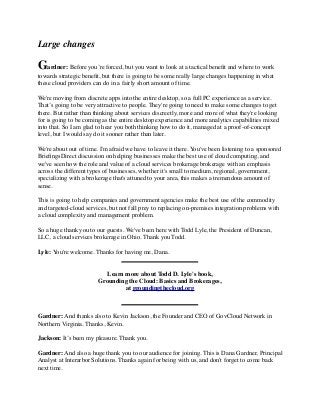 Large changes 
Gardner: Before you’re forced, but you want to look at a tactical benefit and where to work 
towards strategic benefit, but there is going to be some really large changes happening in what 
these cloud providers can do in a fairly short amount of time. 
We're moving from discrete apps into the entire desktop, so a full PC experience as a service. 
That’s going to be very attractive to people. They're going to need to make some changes to get 
there. But rather than thinking about services discreetly, more and more of what they're looking 
for is going to be coming as the entire desktop experience and more analytics capabilities mixed 
into that. So I am glad to hear you both thinking how to do it, managed at a proof-of-concept 
level, but I would say do it sooner rather than later. 
We're about out of time. I'm afraid we have to leave it there. You've been listening to a sponsored 
BriefingsDirect discussion on helping businesses make the best use of cloud computing, and 
we've seen how the role and value of a cloud services brokerage brokerage with an emphasis 
across the different types of businesses, whether it's small to medium, regional, government, 
specializing with a brokerage that's attuned to your area, this makes a tremendous amount of 
sense. 
This is going to help companies and government agencies make the best use of the commodity 
and targeted-cloud services, but not fall prey to replacing on-premises integration problems with 
a cloud complexity and management problem. 
So a huge thank you to our guests. We've been here with Todd Lyle, the President of Duncan, 
LLC, a cloud services brokerage in Ohio. Thank you Todd. 
Lyle: You're welcome. Thanks for having me, Dana. 
Learn more about Todd D. Lyle's book, 
Grounding the Cloud: Basics and Brokerages, 
at groundingthecloud.org 
Gardner: And thanks also to Kevin Jackson, the Founder and CEO of GovCloud Network in 
Northern Virginia. Thanks, Kevin. 
Jackson: It’s been my pleasure. Thank you. 
Gardner: And also a huge thank you to our audience for joining. This is Dana Gardner, Principal 
Analyst at Interarbor Solutions. Thanks again for being with us, and don't forget to come back 
next time. 
 