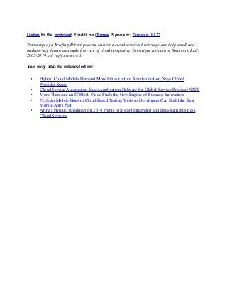 Listen to the podcast. Find it on iTunes. Sponsor: Duncan, LLC 
Transcript of a BriefingsDirect podcast on how a cloud services brokerage can help small and 
medium-size businesses make best use of cloud computing. Copyright Interarbor Solutions, LLC, 
2005-2014. All rights reserved. 
You may also be interested in: 
• 
Hybrid Cloud Models Demand More Infrastructure Standardization, Says Global 
Provider Steria 
• 
Cloud Service Automation Eases Application Delivery for Global Service Provider NNIT 
• 
More Than Just an IT Shift, Cloud Fuels the New Engine of Business Innovation 
• 
Perfecto Mobile Goes to Cloud-Based Testing Tools so Developers Can Build the Best 
Mobile Apps Fast 
• 
Ariba's Product Roadmap for 2014 Points to Instant Integrated and Data-Rich Business 
Cloud Services 
