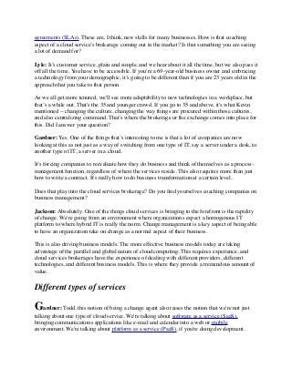 agreements (SLAs). These are, I think, new skills for many businesses. How is that coaching 
aspect of a cloud service’s brokerage coming out in the market? Is that something you are seeing 
a lot of demand for? 
Lyle: It’s customer service, plain and simple, and we hear about it all the time, but we also pass it 
off all the time. You have to be accessible. If you're a 69-year-old business owner and embracing 
a technology from your demographic, it’s going to be different than if you are 23 years old in the 
approach that you take to that person 
As we all get more tenured, we'll see more adaptability to new technologies in a workplace, but 
that’s a while out. That's the 35 and younger crowd. If you go to 35 and above, it's what Kevin 
mentioned -- changing the culture, changing the way things are procured within those cultures, 
and also centralizing command. That’s where the brokerage or the exchange comes into place for 
this. Did I answer your question? 
Gardner: Yes. One of the things that’s interesting to me is that a lot of companies are now 
looking at this as not just as a way of switching from one type of IT, say a server under a desk, to 
another type of IT, a server in a cloud. 
It’s forcing companies to reevaluate how they do business and think of themselves as a process-management 
function, regardless of where the services reside. This also requires more than just 
how to write a contract. It's really how to do business transformation at a certain level. 
Does that play into the cloud services brokerage? Do you find yourselves coaching companies on 
business management? 
Jackson: Absolutely. One of the things cloud services is bringing to the forefront is the rapidity 
of change. We're going from an environment where organizations expect a homogenous IT 
platform to where hybrid IT is really the norm. Change management is a key aspect of being able 
to have an organization take on change as a normal aspect of their business. 
This is also driving business models. The more effective business models today are taking 
advantage of the parallel and global nature of cloud computing. This requires experience, and 
cloud services brokerages have the experience of dealing with different providers, different 
technologies, and different business models. This is where they provide a tremendous amount of 
value. 
Different types of services 
Gardner: Todd, this notion of being a change agent also raises the notion that we're not just 
talking about one type of cloud service. We're talking about software as a service (SaaS), 
bringing communications applications like e-mail and calendar into a web or mobile 
environment. We're talking about platform as a service (PaaS), if you're doing development. 
 