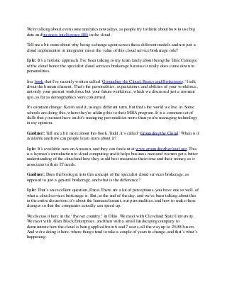 We're talking about even some analytics nowadays, as people try to think about how to use big 
data and business intelligence (BI) in the cloud. 
Tell me a bit more about why being a change agent across these different models and not just a 
cloud implementor or integrator raises the value of this cloud service brokerage role? 
Lyle: It’s a holistic approach. I've been talking to my team lately about being the Dale Carnegie 
of the cloud hence the specialist cloud services brokerage because it really does come down to 
personalities. 
In a book that I've recently written called ‘Grounding the Cloud, Basics and Brokerages,’ I talk 
about the human element. That's the personalities, expectations, and abilities of your workforce, 
not only your present workforce but your future workforce, which we discussed just a moment 
ago, as far as demographics were concerned. 
It's constant change. Kevin said it, using a different term, but that's the world we live in. Some 
schools are doing this, where they're adding this to their MBA program. It is a common set of 
skills that you must have and it's managing personalities more than you're managing technology 
in my opinion. 
Gardner: Tell me a bit more about this book, Todd, it’s called ‘Grounding the Cloud.' When is it 
available and how can people learn more about it? 
Lyle: It’s available now on Amazon, and they can find out at www.groundingthecloud.org. This 
is a layman’s introduction to cloud computing and it helps business men and women get a better 
understanding of the cloud and how they could best maximize their time and their money, as it 
associates to their IT needs. 
Gardner: Does the book get into this concept of the specialist cloud services brokerage, as 
opposed to just a general brokerage, and what is the difference? 
Lyle: That’s an excellent question, Dana. There are a lot of perceptions, you have one as well, of 
what a cloud services brokerage is. But, at the end of the day, and we've been talking about this 
in the entire discussion, it's about the human element, our personalities, and how to make these 
changes so that the companies actually can speed up. 
We discuss it here in the "flyover country," in Ohio. We meet with Cleveland State University. 
We meet with Allen Black Enterprises, and then with a small landscaping company to 
demonstrate how the cloud is being applied from 6 and 7 users, all the way up to 25,000 users. 
And we're doing it here, where things tend to take a couple of years to change, and that’s what’s 
happening. 
 