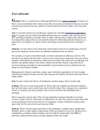 User advocate 
Gardner: How is a cloud services brokerage different from a systems integrator? It seems as if 
there's some commonality. But it almost seems like you are not just channeled, that you are really 
as much an advocate for the user, and not so much an advocate for the vendor, or do I have that 
wrong? 
Lyle: A specialist cloud services brokerage is going to be more like Underwriters Laboratories 
(UL). It’s going to go out, field all the different flavors that are available, pick what they feel is 
best, and bring it together in a bundle. Then, it works with the entity to adapt to the culture and 
the change that's going to have to occur and the education within their particular businesses, as 
opposed to a very high-level vertical, where some things are just pushed out at an enterprise 
level. 
Jackson: I see this cloud services brokerage and specialist cloud services brokerage as the new-age 
system integrator, because there are additional capabilities that are offered. 
For example, you need a trusted third-party to monitor and report on adherence to SLAs. The 
provider is not going to do that. That’s a role for your cloud services brokerage. Also you need to 
maintain viable options for alternative cloud-service providers. The cloud services brokerage will 
identify your options and give you choices, should you need the change. A specialist cloud 
services brokerage also helps to ensure portability of your business process and data from one 
cloud service provider to another. 
Management of change is more than a single aspect within the organization. It’s how to adapt 
with constant change and make sure that your enterprise has options and doesn't get locked into a 
single vendor. 
Lyle: It comes to the point, Kevin, of building for constant change. You're exactly right. 
Gardner: You raise an interesting point too, Kevin, that you shouldn’t get lulled into thinking 
that we'll just make a move to the cloud, and it will all be done. This is going to be a constant set 
of moves, a journey, and you're going to want to avail yourself of the marketplace that’s 
emerging. 
We're seeing prices driven down. We're seeing competition among commodity-level cloud 
services. I expect we'll see other kinds of market forces at work. You want to be agile and be able 
to take advantage of that in your total cost of computing. Actually, I think that's going to take 
quite a dip over the next several years because of that. 
Jackson: There's a broad range of providers in the marketplace, and that range expands daily. 
Similarly, there's a large range of requirements within any enterprise of any size. Brokers act as 
matchmakers, avoiding common mistakes, and also help the organizations, the SMBs in 
particular, implement best practices in their adoption of this new model. 
 