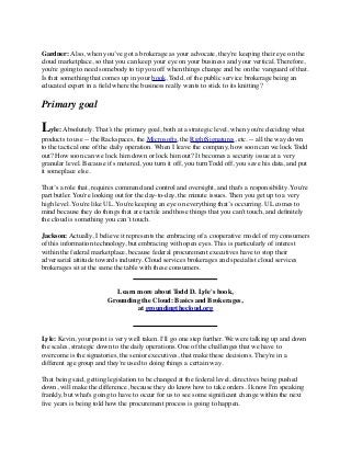 Gardner: Also, when you’ve got a brokerage as your advocate, they're keeping their eye on the 
cloud marketplace, so that you can keep your eye on your business and your vertical. Therefore, 
you're going to need somebody to tip you off when things change and be on the vanguard of that. 
Is that something that comes up in your book, Todd, of the public service brokerage being an 
educated expert in a field where the business really wants to stick to its knitting? 
Primary goal 
Lyle: Absolutely. That’s the primary goal, both at a strategic level, when you're deciding what 
products to use -- the Rackspaces, the Microsofts, the RightSignatures, etc. -- all the way down 
to the tactical one of the daily operation. When I leave the company, how soon can we lock Todd 
out? How soon can we lock him down or lock him out? It becomes a security issue at a very 
granular level. Because it's metered, you turn it off, you turn Todd off, you save his data, and put 
it someplace else. 
That’s a role that, requires command and control and oversight, and that's a responsibility. You're 
part butler. You're looking out for the day-to-day, the minute issues. Then you get up to a very 
high level. You're like UL. You're keeping an eye on everything that’s occurring. UL comes to 
mind because they do things that are tactile and those things that you can't touch, and definitely 
the cloud is something you can’t touch. 
Jackson: Actually, I believe it represents the embracing of a cooperative model of my consumers 
of this information technology, but embracing with open eyes. This is particularly of interest 
within the federal marketplace, because federal procurement executives have to stop their 
adversarial attitude towards industry. Cloud services brokerages and specialist cloud services 
brokerages sit at the same the table with these consumers. 
Learn more about Todd D. Lyle's book, 
Grounding the Cloud: Basics and Brokerages, 
at groundingthecloud.org 
Lyle: Kevin, your point is very well taken. I'll go one step further. We were talking up and down 
the scales, strategic down to the daily operations. One of the challenges that we have to 
overcome is the signatories, the senior executives, that make these decisions. They're in a 
different age group and they're used to doing things a certain way. 
That being said, getting legislation to be changed at the federal level, directives being pushed 
down, will make the difference, because they do know how to take orders. I know I'm speaking 
frankly, but what's going to have to occur for us to see some significant change within the next 
five years is being told how the procurement process is going to happen. 
 