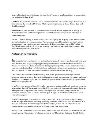 You're taking the feather; I'm taking the stick, but it’s going to take both of those to accomplish 
that task at the federal level. 
Gardner: We know that Duncan, LLC is a specialized cloud services brokerage. Kevin, tell us a 
little bit about the GovCloud Network. What is your organization, and how do you align with 
cloud brokerage? 
Jackson: GovCloud Network is a specialty consultancy that helps organizations modify or 
change their mission and business processes in order to take advantage of this new style of 
system integrator. 
Earlier, I said that the key to transition in a cloud is adopting and adapting to the parallel nature 
and a global nature of cloud computing. This requires a second look at your existing business 
processes and your existing mission processes to do things in different ways. That's what 
GovCloud Network allows. It helps you redesign your business and mission processes for this 
constant change and this new model. 
Notion of governance 
Gardner: I'd like to go back to this notion of governance. It seems to me, Todd, that when you 
have different parts of your company procuring cloud services, sometimes this is referred to as 
shadow IT. They're not doing it in concert, through a gatekeeper like a cloud broker. Not only is 
there a potential redundancy of efforts in labor and work in process, but there is this governance 
and security risk, because one hand doesn’t know what the other hand is doing. 
Let's address this issue about better security from better governance by having a common 
brokerage gatekeeper, rather than having different aspects of your company out buying and using 
cloud services independently, without that unifying factor of how to create the right governance 
policies and management? 
Lyle: We're your trusted adviser. We’re also very much a trusted member of your team when you 
bring us into the fold. We provide oversight. We're big brother, if you want to look at it that way, 
but big brother is important when you are dealing with your business and your business 
resources. You don’t want to leave a window open at night. You certainly don't want to leave 
your network open. 
There's a lot going on in today's world, a lot of transition, the NSA and everything we worry 
about. It's important to have somebody providing command and control. We don’t sit there and 
stare at a monitor all day. We use systems that watch this, but we can tell when there's an 
increase or decrease out of the norm of activities within your organization 
It really doesn't matter how big or how small, there are systems that allow us to monitor this and 
give a heads up. If you're part of a leadership team, you’d be notified that again Todd Lyle has 
 