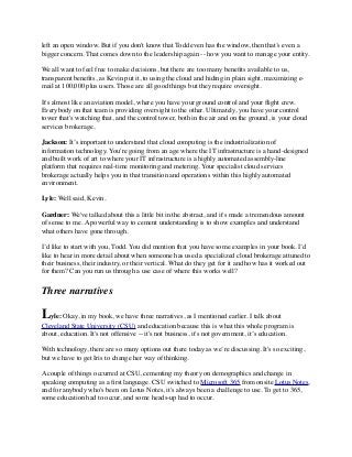left an open window. But if you don't know that Todd even has the window, then that’s even a 
bigger concern. That comes down to the leadership again -- how you want to manage your entity. 
We all want to feel free to make decisions, but there are too many benefits available to us, 
transparent benefits, as Kevin put it, to using the cloud and hiding in plain sight, maximizing e-mail 
at 100,000 plus users. Those are all good things but they require oversight. 
It's almost like an aviation model, where you have your ground control and your flight crew. 
Everybody on that team is providing oversight to the other. Ultimately, you have your control 
tower that's watching that, and the control tower, both in the air and on the ground, is your cloud 
services brokerage. 
Jackson: It’s important to understand that cloud computing is the industrialization of 
information technology. You're going from an age where the IT infrastructure is a hand-designed 
and built work of art to where your IT infrastructure is a highly automated assembly-line 
platform that requires real-time monitoring and metering. Your specialist cloud services 
brokerage actually helps you in that transition and operations within this highly automated 
environment. 
Lyle: Well said, Kevin. 
Gardner: We've talked about this a little bit in the abstract, and it's made a tremendous amount 
of sense to me. A powerful way to cement understanding is to show examples and understand 
what others have gone through. 
I’d like to start with you, Todd. You did mention that you have some examples in your book. I’d 
like to hear in more detail about when someone has used a specialized cloud brokerage attuned to 
their business, their industry, or their vertical. What do they get for it and how has it worked out 
for them? Can you run us through a use case of where this works well? 
Three narratives 
Lyle: Okay, in my book, we have three narratives, as I mentioned earlier. I talk about 
Cleveland State University (CSU) and education because this is what this whole program is 
about, education. It's not offensive -- it's not business, it's not government, it’s education. 
With technology, there are so many options out there today as we’re discussing. It's so exciting, 
but we have to get Iris to change her way of thinking. 
A couple of things occurred at CSU, cementing my theory on demographics and change in 
speaking computing as a first language. CSU switched to Microsoft 365 from onsite Lotus Notes, 
and for anybody who's been on Lotus Notes, it's always been a challenge to use. To get to 365, 
some education had to occur, and some heads-up had to occur. 
 