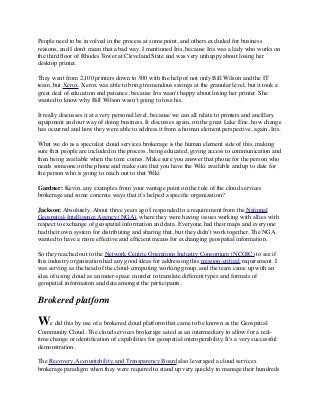 People need to be involved in the process at some point, and others excluded for business 
reasons, and I don't mean that a bad way. I mentioned Iris, because Iris was a lady who works on 
the third floor of Rhodes Tower at Cleveland State and was very unhappy about losing her 
desktop printer. 
They went from 2,100 printers down to 300 with the help of not only Bill Wilson and the IT 
team, but Xerox. Xerox was able to bring tremendous savings at the granular level, but it took a 
great deal of education and patience, because Iris wasn't happy about losing her printer. She 
wanted to know why Bill Wilson wasn’t going to lose his. 
It really discusses it at a very personal level, because we can all relate to printers and ancillary 
equipment and our way of doing business. It discusses again, on the great Lake Erie, how change 
has occurred and how they were able to address it from a human element perspective, again, Iris. 
What we do as a specialist cloud services brokerage is the human element side of this, making 
sure that people are included in the process, being educated, giving access to communication and 
then being available when the time comes. Make sure you answer that phone for the person who 
needs someone on the phone and make sure that you have the Wiki available and up to date for 
the person who is going to reach out to that Wiki 
Gardner: Kevin, any examples from your vantage point on the role of the cloud services 
brokerage and some concrete ways that it’s helped a specific organization? 
Jackson: Absolutely. About three years ago I responded to a requirement from the National 
Geospatial-Intelligence Agency (NGA), where they were having issues working with allies with 
respect to exchange of geospatial information and data. Everyone had their maps and everyone 
had their own system for distributing and sharing that, but they didn't work together. The NGA 
wanted to have a more effective and efficient means for exchanging geospatial information. 
So they reached out to the Network Centric Operations Industry Consortium (NCOIC) to see if 
this industry organization had any good ideas for addressing this mission-critical requirement. I 
was serving as the head of the cloud-computing working group, and the team came up with an 
idea of using cloud as an inner-space in order to translate different types and formats of 
geospatial information and data amongst the participants. 
Brokered platform 
We did this by use of a brokered cloud platform that came to be known as the Geospatial 
Community Cloud. The cloud services brokerage acted as an intermediary to allow for a real-time 
change or identification of capabilities for geospatial interoperability. It's a very successful 
demonstration. 
The Recovery, Accountability, and Transparency Board also leveraged a cloud services 
brokerage paradigm when they were required to stand up very quickly to manage their hundreds 
 