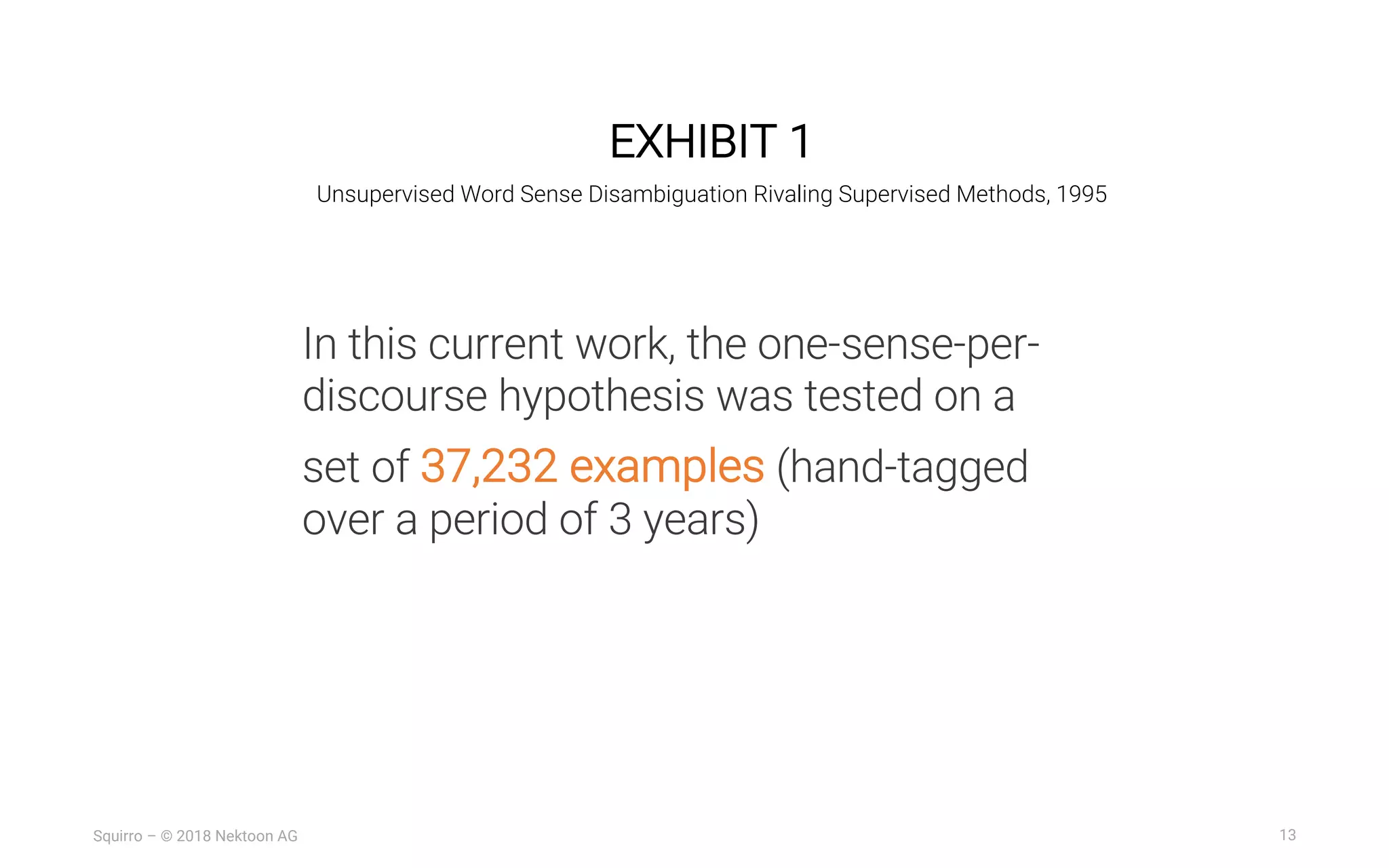 13Squirro – © 2018 Nektoon AG
EXHIBIT 1
Unsupervised Word Sense Disambiguation Rivaling Supervised Methods, 1995
In this current work, the one-sense-per-
discourse hypothesis was tested on a
set of 37,232 examples (hand-tagged
over a period of 3 years)
 