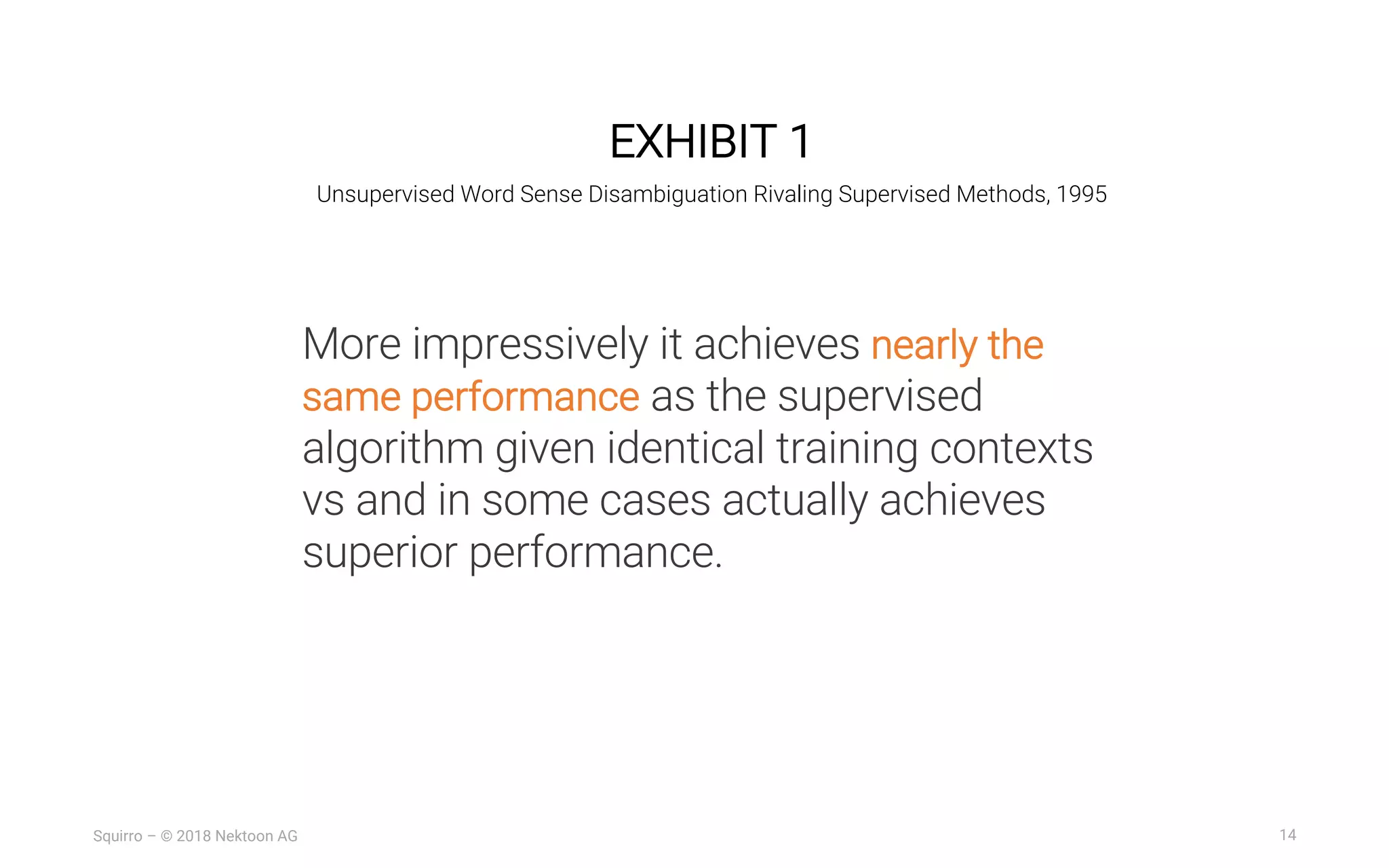 14Squirro – © 2018 Nektoon AG
EXHIBIT 1
Unsupervised Word Sense Disambiguation Rivaling Supervised Methods, 1995
More impressively it achieves nearly the
same performance as the supervised
algorithm given identical training contexts
vs and in some cases actually achieves
superior performance.
 