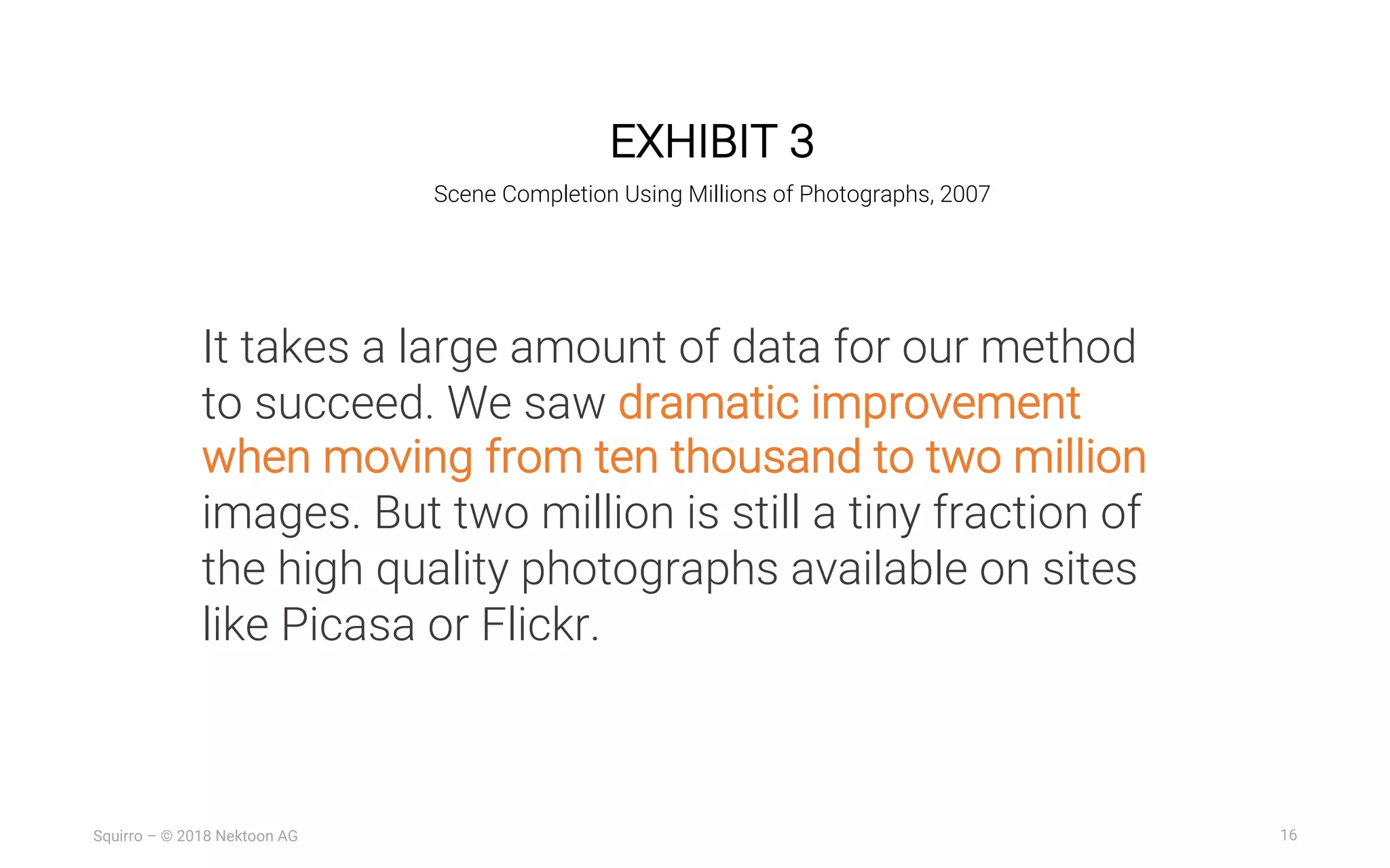 16Squirro – © 2018 Nektoon AG
EXHIBIT 3
Scene Completion Using Millions of Photographs, 2007
It takes a large amount of data for our method
to succeed. We saw dramatic improvement
when moving from ten thousand to two million
images. But two million is still a tiny fraction of
the high quality photographs available on sites
like Picasa or Flickr.
 