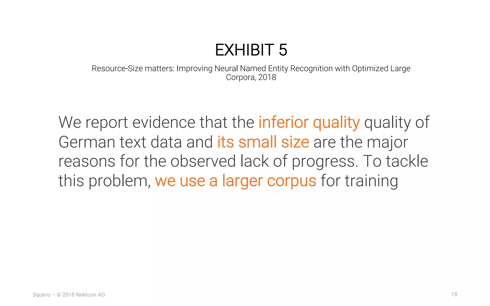 18Squirro – © 2018 Nektoon AG
EXHIBIT 5
Resource-Size matters: Improving Neural Named Entity Recognition with Optimized Large
Corpora, 2018
We report evidence that the inferior quality quality of
German text data and its small size are the major
reasons for the observed lack of progress. To tackle
this problem, we use a larger corpus for training
 