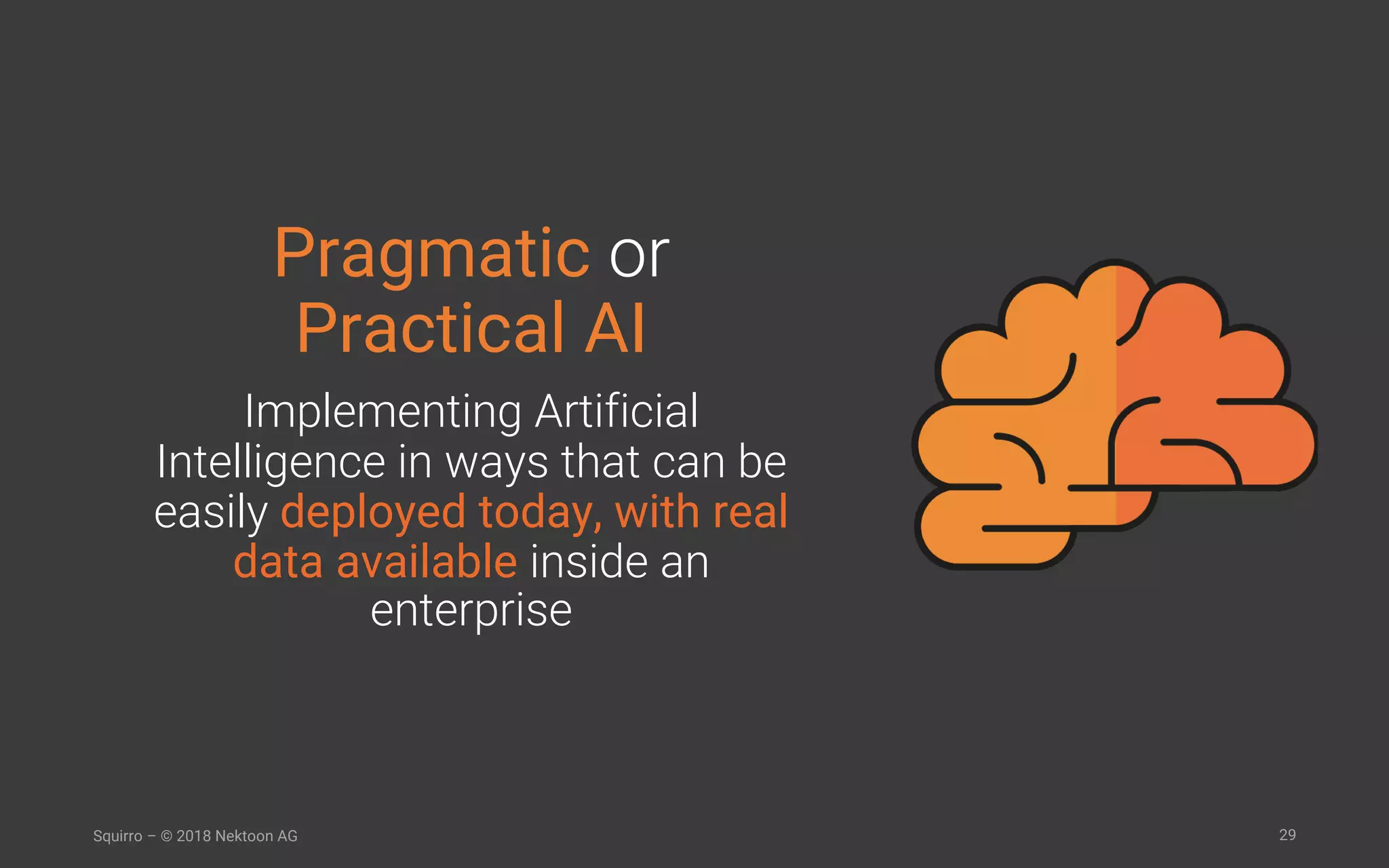 29Squirro – © 2018 Nektoon AG
Pragmatic or
Practical AI
Implementing Artificial
Intelligence in ways that can be
easily deployed today, with real
data available inside an
enterprise
 