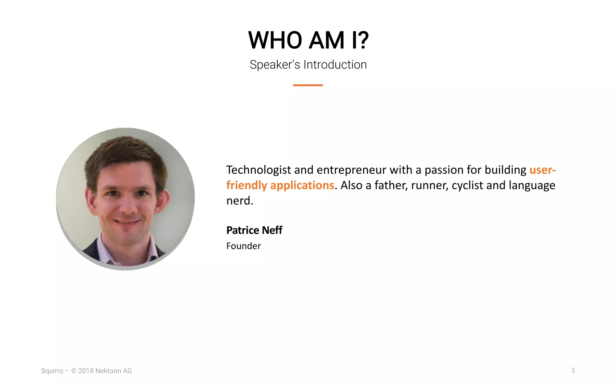3Squirro – © 2018 Nektoon AG
WHO AM I?
Speaker’s Introduction
Technologist and entrepreneur with a passion for building user-
friendly applications. Also a father, runner, cyclist and language
nerd.
Patrice Neff
Founder
 