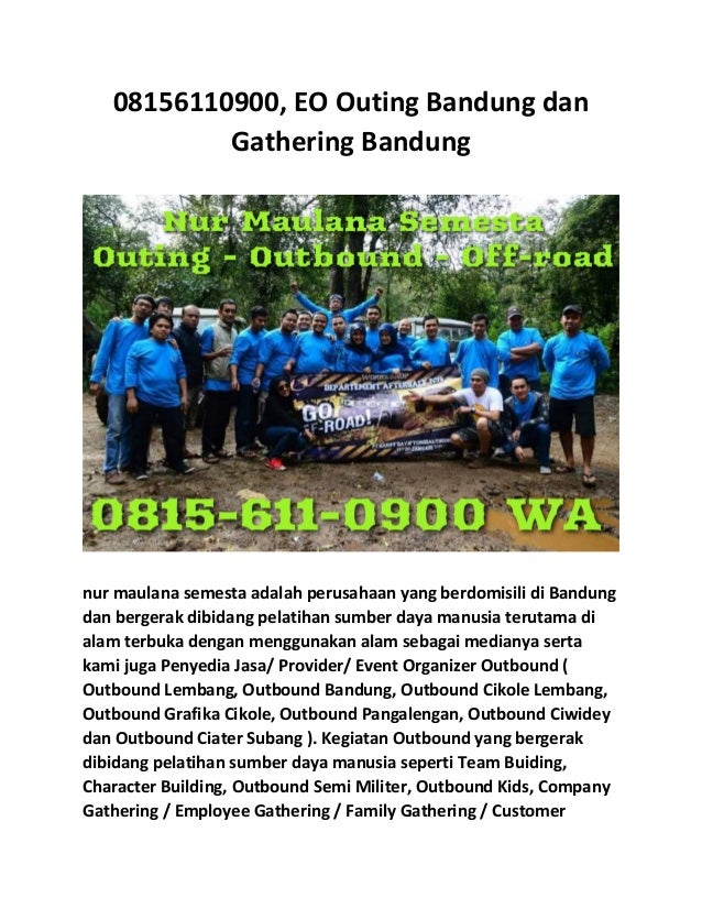 08156110900, EO Outing Bandung dan
Gathering Bandung
nur maulana semesta adalah perusahaan yang berdomisili di Bandung
dan bergerak dibidang pelatihan sumber daya manusia terutama di
alam terbuka dengan menggunakan alam sebagai medianya serta
kami juga Penyedia Jasa/ Provider/ Event Organizer Outbound (
Outbound Lembang, Outbound Bandung, Outbound Cikole Lembang,
Outbound Grafika Cikole, Outbound Pangalengan, Outbound Ciwidey
dan Outbound Ciater Subang ). Kegiatan Outbound yang bergerak
dibidang pelatihan sumber daya manusia seperti Team Buiding,
Character Building, Outbound Semi Militer, Outbound Kids, Company
Gathering / Employee Gathering / Family Gathering / Customer
 