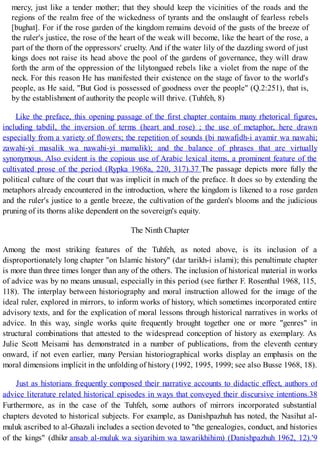 mercy, just like a tender mother; that they should keep the vicinities of the roads and the
regions of the realm free of the wickedness of tyrants and the onslaught of fearless rebels
[bughat]. For if the rose garden of the kingdom remains devoid of the gusts of the breeze of
the ruler's justice, the rose of the heart of the weak will become, like the heart of the rose, a
part of the thorn of the oppressors' cruelty. And if the water lily of the dazzling sword of just
kings does not raise its head above the pool of the gardens of governance, they will draw
forth the arm of the oppression of the lilytongued rebels like a violet from the nape of the
neck. For this reason He has manifested their existence on the stage of favor to the world's
people, as He said, "But God is possessed of goodness over the people" (Q.2:251), that is,
by the establishment of authority the people will thrive. (Tuhfeh, 8)
Like the preface, this opening passage of the first chapter contains many rhetorical figures,
including tabdil, the inversion of terms (heart and rose) ; the use of metaphor, here drawn
especially from a variety of flowers; the repetition of sounds (bi nawafidh-i avamir wa nawahi;
zawahi-yi masalik wa nawahi-yi mamalik); and the balance of phrases that are virtually
synonymous. Also evident is the copious use of Arabic lexical items, a prominent feature of the
cultivated prose of the period (Rypka 1968a, 220, 317).37 The passage depicts more fully the
political culture of the court that was implicit in much of the preface. It does so by extending the
metaphors already encountered in the introduction, where the kingdom is likened to a rose garden
and the ruler's justice to a gentle breeze, the cultivation of the garden's blooms and the judicious
pruning of its thorns alike dependent on the sovereign's equity.
The Ninth Chapter
Among the most striking features of the Tuhfeh, as noted above, is its inclusion of a
disproportionately long chapter "on Islamic history" (dar tarikh-i islami); this penultimate chapter
is more than three times longer than any of the others. The inclusion of historical material in works
of advice was by no means unusual, especially in this period (see further F. Rosenthal 1968, 115,
118). The interplay between historiography and moral instruction allowed for the image of the
ideal ruler, explored in mirrors, to inform works of history, which sometimes incorporated entire
advisory texts, and for the explication of moral lessons through historical narratives in works of
advice. In this way, single works quite frequently brought together one or more "genres" in
structural combinations that attested to the widespread conception of history as exemplary. As
Julie Scott Meisami has demonstrated in a number of publications, from the eleventh century
onward, if not even earlier, many Persian historiographical works display an emphasis on the
moral dimensions implicit in the unfolding of history (1992, 1995, 1999; see also Busse 1968, 18).
Just as historians frequently composed their narrative accounts to didactic effect, authors of
advice literature related historical episodes in ways that conveyed their discursive intentions.38
Furthermore, as in the case of the Tuhfeh, some authors of mirrors incorporated substantial
chapters devoted to historical subjects. For example, as Danishpazhuh has noted, the Nasihat al-
muluk ascribed to al-Ghazali includes a section devoted to "the genealogies, conduct, and histories
of the kings" (dhikr ansab al-muluk wa siyarihim wa tawarikhihim) (Danishpazhuh 1962, 12).'9
 