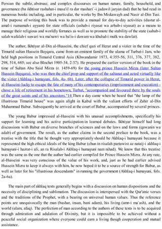 Persian the subtle, abstruse, and complex discourses on human nature, family, household, and
governance (ba ikhtisar rashahat-i masa'il ra dar mashari`-i jadawil jaryan dad) that he had read in
numerous books including, and in particular, the works by Ibn Miskawayh and Nasir al-Din Tusi.
The purpose of writing this book was to provide a manual for day-to-day activities (dastur al-
amal-i ruznamah-i ayyam) for state officials (ashab-i riyasat wa arbab-i siyasat) as a means to
manage their religious and worldly fortunes as well as to promote the stability of the state (sabab-i
salah wafalah-i suwari wa ma'nawi wa ba'is-i dawam wa khulud-i mulk wa dawlat).
The author, Ikhtiyar al-Din al-Husseini, the chief qazi of Herat and a vizier in the time of the
Timurid sultan Hussein Bayqara, came from an eminent family of the ulama of Turbat-i Jam, who
held high positions in Timurid Central Asia (Khwandamir 1973, 4:355-56, 311, 376, 377, 382,
298, 514, 685; see also Blochet 1905-34, 2:37). He prepared the earlier version of the book in the
time of Sultan Abu Said Mirza (r. 1459-69) for the young prince Hussein Mirza (later Sultan
Hussein Bayqara), who was then the chief prop and support of the saltanat and acted virtually like
the vizier (Akhlaq-i humayuni, fols. 4a- 6b). Later, after the collapse of Timurid power in Herat,
al-Husseini-lucky to escape the fate of many of his contemporaries (imprisonment and execution) -
chose a life of retirement in his hometown, Turbat, "accompanied and favoured there by the souls
of the great saints and of his ancestors."14 Then a day came when he heard that "the lamp of the
illustrious Timurid house" was again alight in Kabul with the valiant efforts of Zahir al-Din
Muhammad Babur. Subsequently he arrived at the court of Babur, accompanied by several princes.
The young Babur impressed al-Husseini with his unusual accomplishments, specifically his
support for learning and his active participation in learned debates. Ikhtiyar himself had long
discussions with Babur on diverse branches of sciences and on the laws and forms (qawanin wa
adab) of government. The result, as the author claims in the second preface to the book, was a
treatise with the title that he thought very appropriately should be Akhlaq-i humayuni because it
represented the high ethical ideals of the king Babur (chun in risalah partawist az nataij-i akhlaq-i
humayuni-i hazrat-i ali, an ra Risalah-i Akhlaq-i humayuni nam nihad). We know that this treatise
was the same as the one that the author had earlier compiled for Prince Hussein Mizra. At any rate,
al-Husseini was very conscious of the value of his work, and, just as he had earlier advised
Hussein Mizra to keep it always with him, he now hoped it to be a source of strength for Babur, as
well as later for his "illustrious descendants" in running the government (Akhlaq-i humayuni, fols.
2a-6a).
The main part of akhlaq texts generally begins with a discussion on human dispositions and the
necessity of disciplining and sublimation. The discussion is interspersed with the Qur'anic verses
and the traditions of the Prophet, with a bearing on universal human values. Thus the reference
points are unequivocally the man (bashar, insan, bani adam), his living (amr-i ma`ash), and the
world (alam, afaq). The perfection of man according to the authors of these texts is to be acquired
through admiration and adulation of Divinity, but it is impossible to be achieved without a
peaceful social organization where everyone could earn a living though cooperation and mutual
assistance.
 