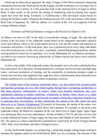 Following an Italian Road approach, the study of Egypt (1760-1860) witnessed a deepening
contradiction between the North and the South in Egypt, one that would play an even larger role in
the years that were to follow. It is this point that leads to the characterization of Egypt as Italian
Road. In other words, in this period, the strategy of maintaining order by playing class against
region had come into being. Eventually it would become a fully developed system based on
playing the Northern worker off against the Southern peasant. This is the main feature of the Italian
Road form of hegemony. By 1860 the outlines of a system of this sort were apparent with the
coming of Khedive Ismail.
Economic and Political Dynamics in Egypt in the Period of al-Tahtawi's Life
Al-Tahtawi was born in 1801 in the midst of considerable changes in Egypt. The state that had
existed in the last years of the eighteenth century based on the indigenous mercantile capitalist
sector had suffered a blow as the world market forced its way into the country and redefined its
economics and politics. As this took place, there was a protracted social crisis; many individuals
were driven into poverty. As this crisis grew, it gradually reached threatening proportions, and the
existing political system lost its legitimacy. As a result, Muhammad Ali, an Albanian adventurer,
was able to rise to power. Growing up when he did, al-Tahtawi had no real choice but to work for
Muhammad Ali.
As late as the middle of the eighteenth century, this dramatic series of events could hardly have
been anticipated. Up to that point, artisanal production, a strategic location on trade and pilgrimage
routes, renowned institutions of learning, and the potentiality of producing products sought in
Europe and elsewhere had supported what might have been a transformation from mercantilism to
modern capitalism of a very different sorthad circumstances allowed.
The leading sector of the economy, scholarship shows, was that rooted in the artisanal guilds
and merchant groupings, the two often linked together through their overlapping memberships in
Sufi turuq (mystical confraternities or orders). These were dynamic institutions; they were
continuously adjusting to market conditions, continuously in motion. Some stayed in a single
location; others spread through Egypt and beyond. In modern scholarship, religionists lead the way
in analyzing these developments. In their scholarship, the spread of the Sufi orders has been
observed as an "Islamic Enlightenment."3 Certainly for historians, the spread of the orders over
vast distances, such as the Khalwati order, draws one's attention. For example, at one point in the
eighteenth century, the Khalwatis expanded all the way from Cairo to Upper Egypt. Upper Egypt
was opening up; there were new opportunities. Ali Bey al-Kabir (1728-73), the ruler in Cairo, had
recently defeated the leader of Upper Egypt, the Hawwara chief Shaikh al-Arab Hammam (1709-
69). The region as a whole could therefore potentially be exploited by the North of Egypt (Ahmad
1987). Sufis, local merchants, and others all began to arrive.
As this North-South dynamic was progressing, a deepening struggle among groups seeking to
dominate the Egyptian market in the North (Haridi 2004) was also occurring. The outcome of that
 