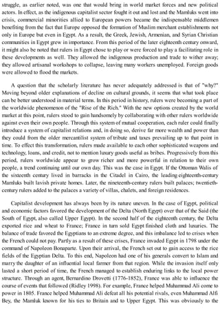 struggle, as earlier noted, was one that would bring in world market forces and new political
actors. In effect, as the indigenous capitalist sector fought it out and lost and the Mamluks went into
crisis, commercial minorities allied to European powers became the indispensable middlemen
benefiting from the fact that Europe opposed the formation of Muslim merchant establishments not
only in Europe but even in Egypt. As a result, the Greek, Jewish, Armenian, and Syrian Christian
communities in Egypt grew in importance. From this period of the later eighteenth century onward,
it might also be noted that rulers in Egypt chose to play or were forced to play a facilitating role in
these developments as well. They allowed the indigenous production and trade to wither away;
they allowed artisanal workshops to collapse, leaving many workers unemployed. Foreign goods
were allowed to flood the markets.
A question that the scholarly literature has never adequately addressed is that of "why?"
Moving beyond older explanations of decline on cultural grounds, it seems that what took place
can be better understood in material terms. In this period in history, rulers were becoming a part of
the worldwide phenomenon of the "Rise of the Rich." With the new options created by the world
market at this point, rulers stood to gain handsomely by collaborating with other rulers worldwide
against even their own people. Through this system of mutual cooperation, each ruler could finally
introduce a system of capitalist relations and, in doing so, derive far more wealth and power than
they could from the older mercantilist system of tribute and taxes prevailing up to that point in
time. To effect this transformation, rulers made available to each other sophisticated weapons and
technology, loans, and credit, not to mention luxury goods useful as bribes. Progressively from this
period, rulers worldwide appear to grow richer and more powerful in relation to their own
people, a trend continuing until our own day. This was the case in Egypt. If the Ottoman Walis of
the sixteenth century lived in barracks in the Citadel in Cairo, the leading eighteenth-century
Mamluks built lavish private homes. Later, the nineteenth-century rulers built palaces; twentieth-
century rulers added to the palaces a variety of villas, chalets, and foreign residences.
Capitalist development has always been by its nature uneven. In the case of Egypt, political
and economic factors favored the development of the Delta (North Egypt) over that of the Said (the
South of Egypt, also called Upper Egypt). In the second half of the eighteenth century, the Delta
exported rice and wheat to France; France in turn sold Egypt finished cloth and luxuries. The
balance of trade favored the Egyptians to an extreme degree, and this imbalance led to crises when
the French could not pay. Partly as a result of these crises, France invaded Egypt in 1798 under the
command of Napoleon Bonaparte. Upon their arrival, the French set out to gain access to the rice
fields of the Egyptian Delta. To this end, Napoleon had one of his generals convert to Islam and
marry the daughter of an influential local farmer from that region. While the invasion itself only
lasted a short period of time, the French managed to establish enduring links to the local power
structure. Through an agent, Bernardino Drovetti (1776-1852), France was able to influence the
course of events that followed (Ridley 1998). For example, France helped Muhammad Ali come to
power in 1805. France helped Muhammad Ali defeat all his potential rivals, even Muhammad Alfi
Bey, the Mamluk known for his ties to Britain and to Upper Egypt. This was obviously to the
 