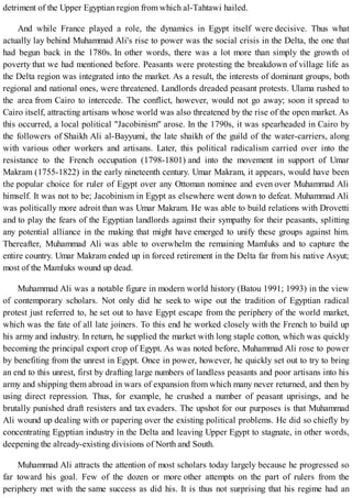 detriment of the Upper Egyptian region from which al-Tahtawi hailed.
And while France played a role, the dynamics in Egypt itself were decisive. Thus what
actually lay behind Muhammad Ali's rise to power was the social crisis in the Delta, the one that
had begun back in the 1780s. In other words, there was a lot more than simply the growth of
poverty that we had mentioned before. Peasants were protesting the breakdown of village life as
the Delta region was integrated into the market. As a result, the interests of dominant groups, both
regional and national ones, were threatened. Landlords dreaded peasant protests. Ulama rushed to
the area from Cairo to intercede. The conflict, however, would not go away; soon it spread to
Cairo itself, attracting artisans whose world was also threatened by the rise of the open market. As
this occurred, a local political "Jacobinism" arose. In the 1790s, it was spearheaded in Cairo by
the followers of Shaikh Ali al-Bayyumi, the late shaikh of the guild of the water-carriers, along
with various other workers and artisans. Later, this political radicalism carried over into the
resistance to the French occupation (1798-1801) and into the movement in support of Umar
Makram (1755-1822) in the early nineteenth century. Umar Makram, it appears, would have been
the popular choice for ruler of Egypt over any Ottoman nominee and even over Muhammad Ali
himself. It was not to be; Jacobinism in Egypt as elsewhere went down to defeat. Muhammad Ali
was politically more adroit than was Umar Makram. He was able to build relations with Drovetti
and to play the fears of the Egyptian landlords against their sympathy for their peasants, splitting
any potential alliance in the making that might have emerged to unify these groups against him.
Thereafter, Muhammad Ali was able to overwhelm the remaining Mamluks and to capture the
entire country. Umar Makram ended up in forced retirement in the Delta far from his native Asyut;
most of the Mamluks wound up dead.
Muhammad Ali was a notable figure in modern world history (Batou 1991; 1993) in the view
of contemporary scholars. Not only did he seek to wipe out the tradition of Egyptian radical
protest just referred to, he set out to have Egypt escape from the periphery of the world market,
which was the fate of all late joiners. To this end he worked closely with the French to build up
his army and industry. In return, he supplied the market with long staple cotton, which was quickly
becoming the principal export crop of Egypt. As was noted before, Muhammad Ali rose to power
by benefiting from the unrest in Egypt. Once in power, however, he quickly set out to try to bring
an end to this unrest, first by drafting large numbers of landless peasants and poor artisans into his
army and shipping them abroad in wars of expansion from which many never returned, and then by
using direct repression. Thus, for example, he crushed a number of peasant uprisings, and he
brutally punished draft resisters and tax evaders. The upshot for our purposes is that Muhammad
Ali wound up dealing with or papering over the existing political problems. He did so chiefly by
concentrating Egyptian industry in the Delta and leaving Upper Egypt to stagnate, in other words,
deepening the already-existing divisions of North and South.
Muhammad Ali attracts the attention of most scholars today largely because he progressed so
far toward his goal. Few of the dozen or more other attempts on the part of rulers from the
periphery met with the same success as did his. It is thus not surprising that his regime had an
 