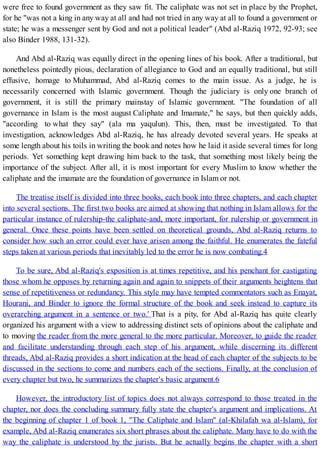 were free to found government as they saw fit. The caliphate was not set in place by the Prophet,
for he "was not a king in any way at all and had not tried in any way at all to found a government or
state; he was a messenger sent by God and not a political leader" (Abd al-Raziq 1972, 92-93; see
also Binder 1988, 131-32).
And Abd al-Raziq was equally direct in the opening lines of his book. After a traditional, but
nonetheless pointedly pious, declaration of allegiance to God and an equally traditional, but still
effusive, homage to Muhammad, Abd al-Raziq comes to the main issue. As a judge, he is
necessarily concerned with Islamic government. Though the judiciary is only one branch of
government, it is still the primary mainstay of Islamic government. "The foundation of all
governance in Islam is the most august Caliphate and Imamate," he says, but then quickly adds,
"according to what they say" (ala ma yaqulun). This, then, must be investigated. To that
investigation, acknowledges Abd al-Raziq, he has already devoted several years. He speaks at
some length about his toils in writing the book and notes how he laid it aside several times for long
periods. Yet something kept drawing him back to the task, that something most likely being the
importance of the subject. After all, it is most important for every Muslim to know whether the
caliphate and the imamate are the foundation of governance in Islam or not.
The treatise itself is divided into three books, each book into three chapters, and each chapter
into several sections. The first two books are aimed at showing that nothing in Islam allows for the
particular instance of rulership-the caliphate-and, more important, for rulership or government in
general. Once these points have been settled on theoretical grounds, Abd al-Raziq returns to
consider how such an error could ever have arisen among the faithful. He enumerates the fateful
steps taken at various periods that inevitably led to the error he is now combating.4
To be sure, Abd al-Raziq's exposition is at times repetitive, and his penchant for castigating
those whom he opposes by returning again and again to snippets of their arguments heightens that
sense of repetitiveness or redundancy. This style may have tempted commentators such as Enayat,
Hourani, and Binder to ignore the formal structure of the book and seek instead to capture its
overarching argument in a sentence or two.' That is a pity, for Abd al-Raziq has quite clearly
organized his argument with a view to addressing distinct sets of opinions about the caliphate and
to moving the reader from the more general to the more particular. Moreover, to guide the reader
and facilitate understanding through each step of his argument, while discerning its different
threads, Abd al-Raziq provides a short indication at the head of each chapter of the subjects to be
discussed in the sections to come and numbers each of the sections. Finally, at the conclusion of
every chapter but two, he summarizes the chapter's basic argument.6
However, the introductory list of topics does not always correspond to those treated in the
chapter, nor does the concluding summary fully state the chapter's argument and implications. At
the beginning of chapter 1 of book 1, "The Caliphate and Islam" (al-Khilafah wa al-Islam), for
example, Abd al-Raziq enumerates six short phrases about the caliphate. Many have to do with the
way the caliphate is understood by the jurists. But he actually begins the chapter with a short
 