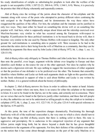 his ready identification of caliphs as substituting for prophets to look after the welfare of the
people is not acceptable (1958, 1:387/22-23, 388/4-6; 1970, 1:344/1, 8-9). Worse, it is precisely
the premise that Abd al-Raziq vehemently and repeatedly contests.
Abd al Raziq cites the writings of the jurists about the character of the caliphate and the
imamate along with verses of the poets who attempted to portray different rulers continuing the
task assigned to the Prophet Muhammad, and he demonstrates the way these rulers have
exaggerated the qualities of the office. For him, the caliphate and the imamate can be justified in
only two ways. They must either be based on something like divine will or on something like
popular will. And here, what is supposedly unique about Islam and the rulership exercised over
Muslims becomes very similar to what has occurred among the Europeans with respect to
kingship. If justification for these political institutions is to be traced back to divine will, then it
becomes very similar to the one used by Thomas Hobbes with respect to kingship. The only other
ground for such institutions is something akin to popular will. Were recourse to be had to the
notion that the rulers derive their being from the will of Muslims as a community, then they can be
defended by arguments like those used by John Locke (Abd al-Raziq 1972, bk. 1, chap. 1, sec. 11,
120:15-19).
Abd al-Raziq refers only obliquely to Thomas Hobbes and John Locke here. He does no more
than note the parallel, even larger, argument with the debate over kingship in Europe and then
identifies each thinker as the source for one or the other approach. Nor does he explain why he
deems such a digression relevant. He says nothing to suggest the incorrectness of either argument
or that the position of one defender is to be preferred over the other. The footnote that ostensibly
identifies where Hobbes and Locke set forth such arguments sheds no light on this question either,
for the book referenced in support of what is said about Hobbes and Locke is one written by
neither. Rather, it is a general textbook about the history of philosophy.
In chapter 2, Abd al-Raziq narrows his focus in order to address the matter at hand: Islamic
governance. No matter where one turns, there is no source for either the caliphate or the imamate
in Islam. It is not to be found in the Qur'an, nor in the sunna, and certainly not in consensus. There
are no verses that can be found in the Qur'an to justify either institution, and those that tell people
to obey the authorities are not to be understood as telling people to obey the caliph or to institute a
caliphate (1972, bk. 1, chap. 2, secs. 4-5, 122:7-10, 11-24, plus 123:4-5 with special reference to
the Qur'an, 4:59 and 83).
At this point, the tone of the exposition changes dramatically. Proclaiming his thorough
familiarity with all of the traditional sourcesthat is, the very ones to which a cleric should turn to
figure these things out-Abd al-Raziq asserts that there is nothing solid in them. His tone is
aggressive and peremptory. He is audacious in his categorical rejection of any argument that
fellow jurists might bring forth, but he shows beyond a doubt that he has given thoughtful
consideration to the arguments of his opponents. For him, their defense of the caliphate rests either
on the notion that it has come about through consensus on the part of the early Muslims or is
 