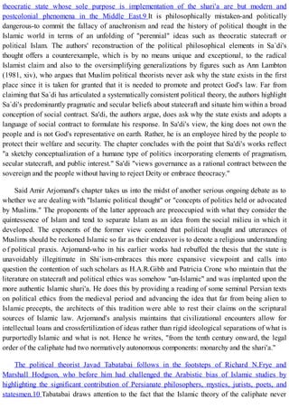 theocratic state whose sole purpose is implementation of the shari'a are but modern and
postcolonial phenomena in the Middle East.9 It is philosophically mistaken-and politically
dangerous-to commit the fallacy of anachronism and read the history of political thought in the
Islamic world in terms of an unfolding of "perennial" ideas such as theocratic statecraft or
political Islam. The authors' reconstruction of the political philosophical elements in Sa`di's
thought offers a counterexample, which is by no means unique and exceptional, to the radical
Islamist claim and also to the oversimplifying generalizations by figures such as Ann Lambton
(1981, xiv), who argues that Muslim political theorists never ask why the state exists in the first
place since it is taken for granted that it is needed to promote and protect God's law. Far from
claiming that Sa`di has articulated a systematically consistent political theory, the authors highlight
Sa`di's predominantly pragmatic and secular beliefs about statecraft and situate him within a broad
conception of social contract. Sa'di, the authors argue, does ask why the state exists and adopts a
language of social contract to formulate his response. In Sa'di's view, the king does not own the
people and is not God's representative on earth. Rather, he is an employee hired by the people to
protect their welfare and security. The chapter concludes with the point that Sa'di's works reflect
"a sketchy conceptualization of a humane type of politics incorporating elements of pragmatism,
secular statecraft, and public interest." Sa'di "views governance as a rational contract between the
sovereign and the people without having to reject Deity or embrace theocracy."
Said Amir Arjomand's chapter takes us into the midst of another serious ongoing debate as to
whether we are dealing with "Islamic political thought" or "concepts of politics held or advocated
by Muslims." The proponents of the latter approach are preoccupied with what they consider the
quintessence of Islam and tend to separate Islam as an idea from the social milieu in which it
developed. The exponents of the former view contend that political thought and utterances of
Muslims should be reckoned Islamic so far as their endeavor is to denote a religious understanding
o f political praxis. Arjomand-who in his earlier works had rebuffed the thesis that the state is
unavoidably illegitimate in Shi`ism-embraces this more expansive viewpoint and calls into
question the contention of such scholars as H.A.R.Gibb and Patricia Crone who maintain that the
literature on statecraft and political ethics was somehow "un-Islamic" and was implanted upon the
more authentic Islamic shari'a. He does this by providing a reading of some seminal Persian texts
on political ethics from the medieval period and advancing the idea that far from being alien to
Islamic precepts, the architects of this tradition were able to rest their claims on the scriptural
sources of Islamic law. Arjomand's analysis maintains that civilizational encounters allow for
intellectual loans and crossfertilization of ideas rather than rigid ideological separations of what is
purportedly Islamic and what is not. Hence he writes, "from the tenth century onward, the legal
order of the caliphate had two normatively autonomous components: monarchy and the shari'a."
The political theorist Javad Tabatabai follows in the footsteps of Richard N.Frye and
Marshall Hodgson, who before him had challenged the Arabistic bias of Islamic studies by
highlighting the significant contribution of Persianate philosophers, mystics, jurists, poets, and
statesmen.10 Tabatabai draws attention to the fact that the Islamic theory of the caliphate never
 