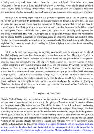 worship destroyed, and were driven from their promised land. Even when some were
subsequently able to return to it and rebuild their places of worship, especially the great temple in
Jerusalem, the egregious wrongs of their rulers once again brought them into subjection. This time,
however, those who had returned to that land were allowed to remain, albeit as subjects of others.
Although Abd al-Raziq might have made a powerful argument against the notion that kingly
rule is part of divine order by pointing to the sad experiences of the Jews, he does not. Nor does
he draw the most salient lesson from the experience of Jesus, namely, that he did not have to
contend against Jewish kings; they were past history. And since his focus was on the life to come,
he could ignore Caesar. Differently stated, Jesus could ignore secular rulership with impunity. So,
too, could Muhammad. Had Abd al-Raziq pointed to the parallel between Jesus and Muhammad,
had he argued that the successors to Muhammad erred in seeking to replace the guidance of the
Prophet by lessons rooted in statecraft-as some groups of early Muslims did argue-Abd al-Raziq
might have been more successful in persuading his fellow religious scholars that Islam has nothing
to do with secular rule.
Let it also be said here in passing, for anything more would take the argument too far afield,
that Abd al-Raziq could also have learned much about these matters from Marsilius of Padua. In
the first chapter of his famous Defender of the Peace, Marsilius sets peace down as the greatest
good and urges that discord, the opposite of peace, leads to great evils in civil regimes or states.
He then identifies a new cause of discord and strife, one not foreseen by Aristotle or any other
philosopher of earlier times, namely, the belief of the Roman prelates that they have plenitude of
power, that is, power over all kings, princes, communities, and groups (Marsilius 2001, discourse
1, chap. 1, secs. 1-3 and 6-8; also discourse 1, chap. 19, secs. 9-12 and 13). This is the opinion he
rails against throughout his book, seeking to prove that the clergy should follow the example of
Jesus and focus their thoughts as well as their actions solely on the spiritual wellbeing of
Christians. So intent should they be on ministering to the spiritual needs of the faithful that they
have no leisure for political activity.
The Argument of Book Three
Clearly Abd al-Raziq holds an opinion about the mission of Muhammad and thus of his true
successors or representatives that accords with the opinion of Marsilius about the mission of Jesus
and the proper task of his representatives. The whole of chapter 1, book 3, is devoted to showing
that Muhammad's goal was the spiritual well-being of those who accepted his message, that there
is nothing in his actions or speech nor in the revelation he received to suggest he had a political
role or goal of any kind. To be sure, the Prophet did bring Arabs of many tribes and backgrounds
together. But he brought them together into a unified religious group, not a unified political group.
Nothing in his teaching directs believers to change their political ways or to adopt new ones.
Indeed, so focused was the Prophet on forming a religious community-one he alone was qualified
to form insofar as he alone had been designated as the messenger of God to the Arabs-that he
named no successor. This fact alone ought to indicate that Muhammad had no intention of forming a
 