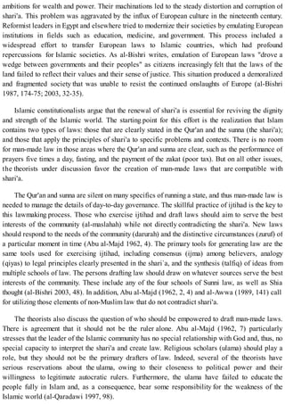 ambitions for wealth and power. Their machinations led to the steady distortion and corruption of
shari'a. This problem was aggravated by the influx of European culture in the nineteenth century.
Reformist leaders in Egypt and elsewhere tried to modernize their societies by emulating European
institutions in fields such as education, medicine, and government. This process included a
widespread effort to transfer European laws to Islamic countries, which had profound
repercussions for Islamic societies. As al-Bishri writes, emulation of European laws "drove a
wedge between governments and their peoples" as citizens increasingly felt that the laws of the
land failed to reflect their values and their sense of justice. This situation produced a demoralized
and fragmented society that was unable to resist the continued onslaughts of Europe (al-Bishri
1987, 174-75; 2003, 32-35).
Islamic constitutionalists argue that the renewal of shari'a is essential for reviving the dignity
and strength of the Islamic world. The starting point for this effort is the realization that Islam
contains two types of laws: those that are clearly stated in the Qur'an and the sunna (the shari'a);
and those that apply the principles of shari'a to specific problems and contexts. There is no room
for man-made law in those areas where the Qur'an and sunna are clear, such as the performance of
prayers five times a day, fasting, and the payment of the zakat (poor tax). But on all other issues,
the theorists under discussion favor the creation of man-made laws that are compatible with
shari'a.
The Qur'an and sunna are silent on many specifics of running a state, and thus man-made law is
needed to manage the details of day-to-day governance. The skillful practice of ijtihad is the key to
this lawmaking process. Those who exercise ijtihad and draft laws should aim to serve the best
interests of the community (al-maslahah) while not directly contradicting the shari'a. New laws
should respond to the needs of the community (darurah) and the distinctive circumstances (zuruf) of
a particular moment in time (Abu al-Majd 1962, 4). The primary tools for generating law are the
same tools used for exercising ijtihad, including consensus (ijma) among believers, analogy
(qiyas) to legal principles clearly presented in the shari`a, and the synthesis (talfiq) of ideas from
multiple schools of law. The persons drafting law should draw on whatever sources serve the best
interests of the community. These include any of the four schools of Sunni law, as well as Shia
thought (al-Bishri 2003, 48). In addition, Abu al-Majd (1962, 2, 4) and al-Awwa (1989, 141) call
for utilizing those elements of non-Muslim law that do not contradict shari'a.
The theorists also discuss the question of who should be empowered to draft man-made laws.
There is agreement that it should not be the ruler alone. Abu al-Majd (1962, 7) particularly
stresses that the leader of the Islamic community has no special relationship with God and, thus, no
special capacity to interpret the shari'a and create law. Religious scholars (ulama) should play a
role, but they should not be the primary drafters of law. Indeed, several of the theorists have
serious reservations about the ulama, owing to their closeness to political power and their
willingness to legitimate autocratic rulers. Furthermore, the ulama have failed to educate the
people fully in Islam and, as a consequence, bear some responsibility for the weakness of the
Islamic world (al-Qaradawi 1997, 98).
 