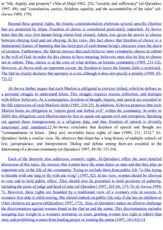 to "life, dignity, and property" (Abu al-Majd 1962, 23); "security and sufficiency" (al-Qaradawi
1997, 49); and "consultation, justice, freedom, equality, and the accountability of the ruler" (al-
Awwa 1989, 179).
Beyond these general rights, the Islamic constitutionalists elaborate several specific liberties
that are protected by Islam. Freedom of choice is considered particularly important. Al-Awwa
notes that the very first human being whom God created, Adam, was given the power to choose
between obeying God and not obeying. In his view, this fact shows that freedom of choice is a
fundamental feature of humanity that has been part of each human being's character since the dawn
of creation. Furthermore, the Qur'an stresses that each believer must voluntarily choose to submit
to the will of God. In order for this choice to have meaning, believers must also be free to choose
not to submit. Thus, choice is at the core of what defines an Islamic community (1989, 211-12).
However, al-Awwa adds an important caveat: the freedom to leave the Islamic faith is restricted.
The Qur'an clearly declares that apostasy is a sin, although it does not specify a penalty (1998, 65-
72).12
Al-Awwa further argues that each Muslim is obligated to exercise ijtihad, which he defines as
a personal struggle to understand Islam. This struggle requires reason, reflection, and dialogue
with fellow believers. As a consequence, freedom of thought, inquiry, and speech are essential to
the full expression of each Muslim's faith (1989, 210-25). In addition, AlAwwa proposes that each
Muslim bears an obligation to "enjoin good and forbid evil" within the community. In order to
fulfill this obligation, each Muslim must be free to speak out against evil and corruption. Speaking
out against these transgressions is a religious duty, and thus freedom of speech is divinely
sanctioned and mandated.13 Al-Awwa concludes that freedom of speech and thought are
"commandments in Islam... [they are] inviolable basic rights of man (1989, 211, 213)." Al-
Qaradawi holds a similar view. He observes that Islam has a long history of multiple schools of
law, jurisprudence, and interpretation. Dialog and debate among them are essential to the
functioning of a devout community (al-Qaradawi 1997, 49-50, 151-54).
Each of the theorists also addresses women's rights. Al-Qaradawi offers the most detailed
discussion of this topic. He stresses that women have the same duties as men and that they play an
important role in the life of the community. Trying to exclude them from public life "is like trying
to breathe with one lung or fly with one wing" (1997, 82). In his view, women should be allowed
to vote and to hold public office. They should also be permitted to hold positions of authority,
including the posts of judge and head of state (al-Qaradawi 1997, 165-66, 175-76; al-Awwa 1999,
7). However, these rights are bounded by a traditional view of a woman's role in society. A
woman's first duty is child rearing. She should embark on public life only if she has no children or
if her children are grown (alQaradawi 1997, 173). Also, al-Qaradawi makes no effort to challenge
the discrimination against women found in the Qur'an and the sunna. This discrimination includes
assigning less weight to a woman's testimony in court, granting women less right to inherit than
men, and prohibiting women from leading prayer or leading the umma (1997, 161-63).14
 