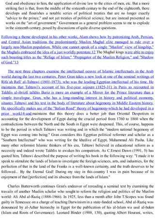God and obedience to him, the application of divine law to the cities of men, etc. But a more
striking fact is that, from the middle of the sixteenth century to the end of the eighteenth, there
develops and flourishes a notable series of political treaties that are no longer exactly
"advice to the prince," and not yet treaties of political science, but are instead presented as
works on the "art of government." Government as a general problem seems to me to explode
in the sixteenth century, posed by discussions of quite diverse questions.
Following a theme developed in his other works, Alam shows how by patronizing Arab, Persian,
and Central Asian traditions the predominantly Muslim Mughal elite managed to rule over a
largely non-Muslim population. While one cannot speak of a single "Muslim" view of kingship,"
the Mughals embraced the idea of a just worldly potentate.12 The Mughal kings were able to enjoy
such boasting titles as the "Refuge of Islam;" "Propagator of the Muslim Religion," and "Shadow
of God."13
The next three chapters examine the intellectual oeuvre of Islamic intellectuals in the Arab
world during the last two centuries. Peter Gran takes a new look at one of the seminal writings of
Rifa`ah Rafi' al-Tahtawi (1801-1873), who was the leading Egyptian intellectual of his time. He
maintains that Tahtawi's account of his five-year sojourn (1825-31) in Paris as recounted in
Takhlis al-ibrizfi talkhis Bariz is more an example of a Mirror for the Prince literature than a
simple travelogue. Gran, who has a long-standing interest in history and political economy,
situates Tahtawi and his text in the body of literature about hegemony in Middle Eastern history.
He specifically makes use of the "Italian Road" theory of hegemony-which he had developed in a
prior work14-and maintains that this theory does a better job than Oriental Despotism in
accounting for the development of Egypt during the crucial period from 1760 to 1860 when the
contradictions between the North and the South in Egypt were deepened. This, of course, happens
to be the period in which Tahtawi was writing and in which the "modern national hegemony of
Egypt was coming into being." Gran considers this Egyptian political reformer and scholar as a
"Southern Intellectual" who was writing for the khedive of Egypt, Muhammad Ali Pasha. Like
many other reformist Islamic thinkers of his era, Tahtawi believed in educational reform as a
necessity and indeed wrote Takhlis to awaken his compatriots. As C.Ernest Dawn (1991, 5) has
quoted him, Tahtawi described the purpose of writing his book in the following way: "I made it to
speak to stimulate the lands of Islam to investigate the foreign sciences, arts, and industries, for the
perfection of that in the land of the Franks is a well-known certainty, and the truth deserves to be
followed... By the Eternal God! During my stay in this country I was in pain because of its
enjoyment of that [perfection] and its absence from the lands of Islam."
Charles Butterworth continues Gran's endeavor of rereading a seminal text by examining the
travails of another Muslim scholar who sought to reform the religion and politics of the Muslim
world: Ali Abd al-Raziq (1888-1966). In 1925, less than a month after John T.Scopes was found
guilty in Tennessee on a charge of teaching Darwinism in a state-funded school, Abd al-Raziq was
denounced by al-Azhar hierarchy in Egypt for the publication of his al-Islam wa usul al-hukm
(Islam and Roots of Governance). Leonard Binder (1988, 130), quoting Albert Hourani, writes,
 