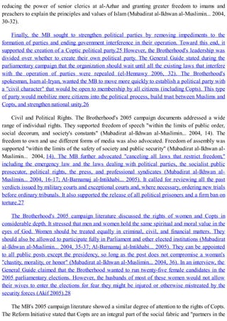 reducing the power of senior clerics at al-Azhar and granting greater freedom to imams and
preachers to explain the principles and values of Islam (Mubadirat al-Ikhwan al-Muslimin... 2004,
30-32).
Finally, the MB sought to strengthen political parties by removing impediments to the
formation of parties and ending government interference in their operation. Toward this end, it
supported the creation of a Coptic political party.25 However, the Brotherhood's leadership was
divided over whether to create their own political party. The General Guide stated during the
parliamentary campaign that the organization should wait until all the existing laws that interfere
with the operation of parties were repealed (el-Hennawy 2006, 32). The Brotherhood's
spokesman, Isam al-Iryan, wanted the MB to move more quickly to establish a political party with
a "civil character" that would be open to membership by all citizens (including Copts). This type
of party would mobilize more citizens into the political process, build trust between Muslims and
Copts, and strengthen national unity.26
Civil and Political Rights. The Brotherhood's 2005 campaign documents addressed a wide
range of individual rights. They supported freedom of speech "within the limits of public order,
social decorum, and society's constants" (Mubadirat al-Ikhwan al-Muslimin... 2004, 14). The
freedom to own and use different forms of media was also advocated. Freedom of assembly was
supported "within the limits of the safety of society and public security" (Mubadirat al-Ikhwan al-
Muslimin... 2004, 14). The MB further advocated "canceling all laws that restrict freedom,"
including the emergency law and the laws dealing with political parties, the socialist public
prosecutor, political rights, the press, and professional syndicates (Mubadirat al-Ikhwan al-
Muslimin... 2004, 16-17; Al-Barnamaj al-Intikhabi... 2005). It called for reviewing all the past
verdicts issued by military courts and exceptional courts and, where necessary, ordering new trials
before ordinary tribunals. It also supported the release of all political prisoners and a firm ban on
torture.27
The Brotherhood's 2005 campaign literature discussed the rights of women and Copts in
considerable depth. It stressed that men and women hold the same spiritual and moral value in the
eyes of God. Women should be treated equally in criminal, civil, and financial matters. They
should also be allowed to participate fully in Parliament and other elected institutions (Mubadirat
al-Ikhwan al-Muslimin... 2004, 35-37; Al-Barnamaj al-Intikhabi... 2005). They can be appointed
to all public posts except the presidency, so long as the post does not compromise a woman's
"chastity, morality, or honor" (Mubadirat al-Ikhwan al-Muslimin... 2004, 36). In an interview, the
General Guide claimed that the Brotherhood wanted to run twenty-five female candidates in the
2005 parliamentary elections. However, the husbands of most of these women would not allow
their wives to enter the elections for fear they might be injured or otherwise mistreated by the
security forces (Akif 2005).28
The MB's 2005 campaign literature showed a similar degree of attention to the rights of Copts.
The Reform Initiative stated that Copts are an integral part of the social fabric and "partners in the
 