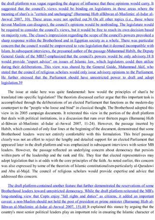 the draft platform was vague regarding the degree of influence that these opinions would carry. It
suggested that the council's views would be binding on legislators in those areas where the
meaning of shari'a is "certain and unchanging" (Barnamaj Hizb alIkhwan al-Muslimin: al-Isdar al-
Awwal 2007, 10). These areas were not spelled out.36 On all other topics (i.e., those where
devout Muslims can disagree), the council's opinions would be nonbinding. The legislature would
be required to consider the council's views, but it would be free to reach its own decision based
on majority vote. The clause's imprecision regarding the scope of the council's powers provoked a
sharp response within the Brotherhood and in Egyptian society as a whole. There was particular
concern that the council would be empowered to veto legislation that it deemed incompatible with
Islam. In subsequent interviews, the presumed author of the passage-Muhammad Habib, the Deputy
General Guide of the MB37-emphasized that the council's powers would be only advisory.18 It
would provide "expert advice" on issues of Islamic law, which legislators could then utilize
during their deliberations. This view was shared by the General Guide, Muhammad Akif, who
stated that the council of religious scholars would only issue advisory opinions to the Parliament.
He further stressed that the Parliament should have unrestricted power to draft and adopt
legislation.39
The issue at stake here was quite fundamental: how would the principles of shari'a be
translated into specific legislation? The theorists discussed earlier argue that this important task is
accomplished through the deliberations of an elected Parliament that functions as the modern-day
counterpart to the "people who loose and bind" in classical thought. The Brotherhood adopted this
view in its 2005 campaign documents. It reiterated this view in the portion of the draft platform
that deals with political institutions, in a discussion that runs over thirteen pages (Barnamaj Hizb
al-Ikhwan al-Muslimin: al-Isdar al-Awwal 2007, 11-24). However, the passage inserted by
Habib, which consisted of only four lines at the beginning of the document, demonstrated that some
Brotherhood leaders were not entirely comfortable with this formulation. This brief passage
clearly was not an effort to reject the lengthy and detailed support for an elected Parliament that
appeared later in the draft platform and was emphasized in subsequent interviews with senior MB
leaders. However, the passage reflected an underlying concern about democracy that persists
within parts of the leadership and the rank and file. They fear that elected representatives may
adopt legislation that is at odds with the core principles of the faith. As noted earlier, this concern
was also expressed by some of the theorists of Islamic constitutionalism-particularly al-Qaradawi
and Abu al-Majd. The council of religious scholars would provide expertise and advice that
addressed this concern.
The draft platform contained another feature that further demonstrated the reservations of some
Brotherhood leaders toward unrestricted democracy. While the draft platform reiterated the MB's
long-standing view that Copts enjoy "full rights and duties" as citizens, it added an important
caveat: a non-Muslim should not hold the post of president or prime minister (Barnamaj Hizb al-
Ikhwan al-Muslimin: al-Isdar al-Awwal 2007, 15).40 It explained this stance by arguing that the
country's most senior political leaders play an important role in ensuring the Islamic character of
 