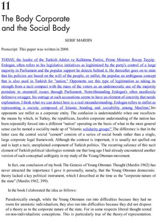 SERIF MARDIN
Postscript: This paper was written in 2008.
TODAY, the leader of the Turkish Adalet ve Kalktnma Partisi, Prime Minister Recep Tayyip
Erdogan, often refers to his legislative initiatives as legitimized by the party's control of a large
majority in Parliament and the popular support he detects behind it. He thereafter goes on to state
that his policies are based on the will of the people, or millet, the populus an ambiguous concept
that is also used in Turkish for "nation." Opponents see this type of legitimation as taking its
strength from a tacit compact with the mass of the voters as an undemocratic use of the majority
postulate to steamroll issues through Parliament. Notwithstanding Erdogan's often needlessly
defensive swagger, his outrage at such accusations seems to have an element of sincerity that needs
explanation. I think what we can detect here is a real misunderstanding: Erdogan refers to millet as
representing a society composed of Islamic bonding and sociability among Muslims;' his
opponents see millet as a corporate entity. The confusion is understandable when one recollects
the means by which, in Turkey, the republican, Jacobin corporate understanding of the nation has
been repeatedly forced into a different "nation" operating on the basis of what in the most general
sense can be named a sociality made up of "Islamic solidarity groups"' The difference is that in the
latter case the central social "cement" consists of a series of social bonds rather than a single,
large corporate legal framework. Although the contrast is important, it is usually not spelled out
and is kept a tacit, unexplained component of Turkish politics. The recurring salience of this tacit
element of Turkish political ideologies reminds me that long ago I had already encountered another
version of such conceptual ambiguity in my study of the Young Ottoman movement.
In fact, one conclusion of my book The Genesis of Young Ottoman Thought (Mardin 1962) has
never attracted the importance I gave it personally, namely, that the Young Ottoman democratic
theory lacked a key political instrument, which I described at the time as the "corporate nature of
the state" (Mardin 1962, 399).
In the book I elaborated the idea as follows:
Paradoxically enough, while the Young Ottomans ran into difficulties because they had no
room for atomistic individualism, they also ran into difficulties because they did not dispose
of a theory as to the corporate nature of the state. For in some respects liberal thought rested
on non-individualistic conceptions. This is particularly true of the theory of representation.
 