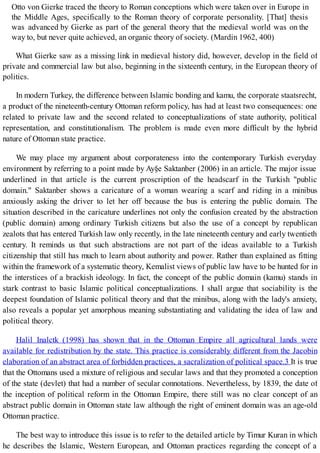 Otto von Gierke traced the theory to Roman conceptions which were taken over in Europe in
the Middle Ages, specifically to the Roman theory of corporate personality. [That] thesis
was advanced by Gierke as part of the general theory that the medieval world was on the
way to, but never quite achieved, an organic theory of society. (Mardin 1962, 400)
What Gierke saw as a missing link in medieval history did, however, develop in the field of
private and commercial law but also, beginning in the sixteenth century, in the European theory of
politics.
In modern Turkey, the difference between Islamic bonding and kamu, the corporate staatsrecht,
a product of the nineteenth-century Ottoman reform policy, has had at least two consequences: one
related to private law and the second related to conceptualizations of state authority, political
representation, and constitutionalism. The problem is made even more difficult by the hybrid
nature of Ottoman state practice.
We may place my argument about corporateness into the contemporary Turkish everyday
environment by referring to a point made by Ay§e Saktanber (2006) in an article. The major issue
underlined in that article is the current proscription of the headscarf in the Turkish "public
domain." Saktanber shows a caricature of a woman wearing a scarf and riding in a minibus
anxiously asking the driver to let her off because the bus is entering the public domain. The
situation described in the caricature underlines not only the confusion created by the abstraction
(public domain) among ordinary Turkish citizens but also the use of a concept by republican
zealots that has entered Turkish law only recently, in the late nineteenth century and early twentieth
century. It reminds us that such abstractions are not part of the ideas available to a Turkish
citizenship that still has much to learn about authority and power. Rather than explained as fitting
within the framework of a systematic theory, Kemalist views of public law have to be hunted for in
the interstices of a brackish ideology. In fact, the concept of the public domain (kamu) stands in
stark contrast to basic Islamic political conceptualizations. I shall argue that sociability is the
deepest foundation of Islamic political theory and that the minibus, along with the lady's anxiety,
also reveals a popular yet amorphous meaning substantiating and validating the idea of law and
political theory.
Halil Inalctk (1998) has shown that in the Ottoman Empire all agricultural lands were
available for redistribution by the state. This practice is considerably different from the Jacobin
elaboration of an abstract area of forbidden practices, a sacralization of political space.3 It is true
that the Ottomans used a mixture of religious and secular laws and that they promoted a conception
of the state (devlet) that had a number of secular connotations. Nevertheless, by 1839, the date of
the inception of political reform in the Ottoman Empire, there still was no clear concept of an
abstract public domain in Ottoman state law although the right of eminent domain was an age-old
Ottoman practice.
The best way to introduce this issue is to refer to the detailed article by Timur Kuran in which
he describes the Islamic, Western European, and Ottoman practices regarding the concept of a
 