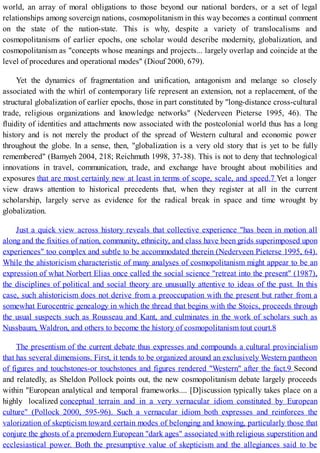 world, an array of moral obligations to those beyond our national borders, or a set of legal
relationships among sovereign nations, cosmopolitanism in this way becomes a continual comment
on the state of the nation-state. This is why, despite a variety of translocalisms and
cosmopolitanisms of earlier epochs, one scholar would describe modernity, globalization, and
cosmopolitanism as "concepts whose meanings and projects... largely overlap and coincide at the
level of procedures and operational modes" (Diouf 2000, 679).
Yet the dynamics of fragmentation and unification, antagonism and melange so closely
associated with the whirl of contemporary life represent an extension, not a replacement, of the
structural globalization of earlier epochs, those in part constituted by "long-distance cross-cultural
trade, religious organizations and knowledge networks" (Nederveen Pieterse 1995, 46). The
fluidity of identities and attachments now associated with the postcolonial world thus has a long
history and is not merely the product of the spread of Western cultural and economic power
throughout the globe. In a sense, then, "globalization is a very old story that is yet to be fully
remembered" (Bamyeh 2004, 218; Reichmuth 1998, 37-38). This is not to deny that technological
innovations in travel, communication, trade, and exchange have brought about mobilities and
exposures that are most certainly new at least in terms of scope, scale, and speed.7 Yet a longer
view draws attention to historical precedents that, when they register at all in the current
scholarship, largely serve as evidence for the radical break in space and time wrought by
globalization.
Just a quick view across history reveals that collective experience "has been in motion all
along and the fixities of nation, community, ethnicity, and class have been grids superimposed upon
experiences" too complex and subtle to be accommodated therein (Nederveen Pieterse 1995, 64).
While the ahistoricism characteristic of many analyses of cosmopolitanism might appear to be an
expression of what Norbert Elias once called the social science "retreat into the present" (1987),
the disciplines of political and social theory are unusually attentive to ideas of the past. In this
case, such ahistoricism does not derive from a preoccupation with the present but rather from a
somewhat Eurocentric genealogy in which the thread that begins with the Stoics, proceeds through
the usual suspects such as Rousseau and Kant, and culminates in the work of scholars such as
Nussbaum, Waldron, and others to become the history of cosmopolitanism tout court.8
The presentism of the current debate thus expresses and compounds a cultural provincialism
that has several dimensions. First, it tends to be organized around an exclusively Western pantheon
of figures and touchstones-or touchstones and figures rendered "Western" after the fact.9 Second
and relatedly, as Sheldon Pollock points out, the new cosmopolitanism debate largely proceeds
within "European analytical and temporal frameworks.... [D]iscussion typically takes place on a
highly localized conceptual terrain and in a very vernacular idiom constituted by European
culture" (Pollock 2000, 595-96). Such a vernacular idiom both expresses and reinforces the
valorization of skepticism toward certain modes of belonging and knowing, particularly those that
conjure the ghosts of a premodern European "dark ages" associated with religious superstition and
ecclesiastical power. Both the presumptive value of skepticism and the allegiances said to be
 