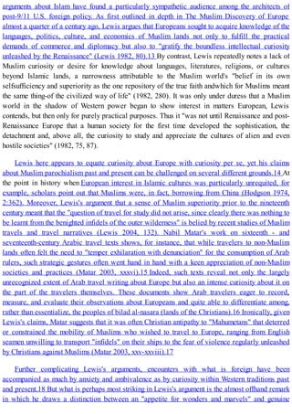 arguments about Islam have found a particularly sympathetic audience among the architects of
post-9/11 U.S. foreign policy. As first outlined in depth in The Muslim Discovery of Europe
almost a quarter of a century ago, Lewis argues that Europeans sought to acquire knowledge of the
languages, politics, culture, and economics of Muslim lands not only to fulfill the practical
demands of commerce and diplomacy but also to "gratify the boundless intellectual curiosity
unleashed by the Renaissance" (Lewis 1982, 80).13 By contrast, Lewis repeatedly notes a lack of
Muslim curiosity or desire for knowledge about languages, literatures, religions, or cultures
beyond Islamic lands, a narrowness attributable to the Muslim world's "belief in its own
selfsufficiency and superiority as the one repository of the true faith andwhich for Muslims meant
the same thing-of the civilized way of life" (1982, 280). It was only under duress that a Muslim
world in the shadow of Western power began to show interest in matters European, Lewis
contends, but then only for purely practical purposes. Thus it "was not until Renaissance and post-
Renaissance Europe that a human society for the first time developed the sophistication, the
detachment and, above all, the curiosity to study and appreciate the cultures of alien and even
hostile societies" (1982, 75, 87).
Lewis here appears to equate curiosity about Europe with curiosity per se, yet his claims
about Muslim parochialism past and present can be challenged on several different grounds.14 At
the point in history when European interest in Islamic cultures was particularly unrequited, for
example, scholars point out that Muslims were, in fact, borrowing from China (Hodgson 1974,
2:362). Moreover, Lewis's argument that a sense of Muslim superiority prior to the nineteenth
century meant that the "question of travel for study did not arise, since clearly there was nothing to
be learnt from the benighted infidels of the outer wilderness" is belied by recent studies of Muslim
travels and travel narratives (Lewis 2004, 132). Nabil Matar's work on sixteenth - and
seventeenth-century Arabic travel texts shows, for instance, that while travelers to non-Muslim
lands often felt the need to "temper exhilaration with denunciation" for the consumption of Arab
rulers, such strategic gestures often went hand in hand with a keen appreciation of non-Muslim
societies and practices (Matar 2003, xxxvi).15 Indeed, such texts reveal not only the largely
unrecognized extent of Arab travel writing about Europe but also an intense curiosity about it on
the part of the travelers themselves. These documents show Arab travelers eager to record,
measure, and evaluate their observations about Europeans and quite able to differentiate among,
rather than essentialize, the peoples of bilad al-nasara (lands of the Christians).16 Ironically, given
Lewis's claims, Matar suggests that it was often Christian antipathy to "Mahumetans" that deterred
or constrained the mobility of Muslims who wished to travel to Europe, ranging from English
seamen unwilling to transport "infidels" on their ships to the fear of violence regularly unleashed
by Christians against Muslims (Matar 2003, xxv-xxviii).17
Further complicating Lewis's arguments, encounters with what is foreign have been
accompanied as much by anxiety and ambivalence as by curiosity within Western traditions past
and present.18 But what is perhaps most striking in Lewis's argument is the almost offhand remark
in which he draws a distinction between an "appetite for wonders and marvels" and genuine
 