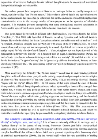 expressions of surprise at finding in Islamic political thought ideas to be encountered in medieval
Latin political thought arise from this.
Our authors present their overpatterned histories as books put before an equally overpatterned
reader, explicitly called "the Western reader." This reader is offered details and specifications on
themes and arguments that may often be unfamiliar, but hardly anything is offered that might appear
counterintuitive even to the average reader of newspapers or to the spectator of television
programs. It is therefore perhaps unsurprising that some distinguished modern scholarship in
Arabic on the topics treated, some quoted below, has not been taken into account.
This target reader is enjoined, in different individual tonalities, to access a history that differs
"completely" (Watt 2003, 64) from that of Europe, including Byzantine and medieval Western
Europe. He or she is advised that Islam "comprises a distinct and self-contained cultural unit" with
"a coherent... tradition, separate from the West and with a logic of its own" (Black 2001, 1), which
nevertheless, and perhaps not too incongruously in a mood of political correctness, might elicit a
benign regard for "the kinship of the different" (1). Islam, though not a place, is put forward as "the
paradigmatic alternative to Europe" (3). It resulted from an event, Muhammad and his Qur'an, that
marks "a decisive break in human thinking about politics and society" (9), and that sets the scene
for the formation of "a type of society" that is "generically different from Greek, Roman, or Euro-
Christian civilization" (12). The consequence is that "our" political language "equips us poorly" to
understand it (13).
More concretely, the difficulty "the Western reader" would have in understanding political
thought in medieval Islam arises partly from the entirely unquestioned presumption that the religion
of Islam was "the main source" of the state (Crone 2004a, viii), as this strange historical itinerary
"began with the Qur'an" (Black 2001, 10). Of course, if that were indeed the case, if Islamic
history and the political thought it produced were indeed spawned by a book as Eve emerged from
Adam's rib, it would be truly peculiar and out of line with human history overall, and would
confirm the claims to uniqueness propounded by Muslim religious traditions. It is proposed that the
"fusion"-the term implies indistinction, yielding vagueness and indeterminacy, and the rhetorical
occasion for asserting everything and nothing-of religion and politics is not only complete but also
in its consummateness unique among complex societies, and that there were no precedents for this
in the Near East prior to the advent of Islam (Crone 2004a, 14f). This presumption of
exceptionalism is a matter that will be addressed presently in broad perspective, and I must rest
content here with further specifying the presumed title to singularity attributed to Islamic history.
This singularity is grounded in a basic assumption, what Crone (2004a, 396) calls the "perfect
identity" of religion, state, and society.6 It is of course extremely difficult to envisage such a
"perfect identity" in the course of any history. Moreover, Crone's justifiable source-critical
skepticism about what knowledge of this "beginning"-in Crone somewhat more extended and more
complex than Black's but still nevertheless brief, and a germinal repository of the future-may admit
of empirical reconstruction (2004a, 21) that would itself vitiate the very possibility of making
 
