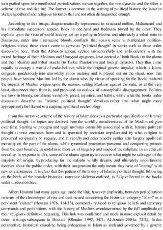 turn grafted upon two unreflected periodizations woven together, the one dynastic and the other a
scheme of rise and decline. The former is common in the writing of political history, the latter in
sketching cultural and religious histories that are not often distinguished enough.
According to this image, diagrammatically represented in structural outline, Muhammad and
his immediate successors appear, Book in one hand and Bedouins towed by the other. They
explode upon the vista of world history, set up a polity in Medina and ultimately a tribal state in
Damascus, enter into internecine bloody conflicts that spawn sects with attendant politico-
religious views; these views come to serve as "political thought" in works such as those under
discussion here. Then the Abbasids appear, reckon unsuccessfully and ambivalently with the
mixed heritage of their Medinan and Umayyad epigones, lose control of both Book (to the ulama
and their shari'a) and tribal muscle (to Turkic Praetorians and foreign dynasts). They thus come
rapidly to occupy a world of make-believe, while the original genetic impulse, which is Islam,
congeals ponderously into unworldly, pious malaise and is played out on the street, now that
people have become Muslims led by the ulama who, by virtue of speaking for the Book, husband
the imprint of Muslim origins upon the masses, setting Muslims against the state, or at the very
least disconnect them from it, and propound an outlook of autocephalic disengagement. Politics
wallows in bloody, un-Islamic vainglory, greed, injustice, and hubris, while what the books under
discussion describe as "Islamic political thought" devolves rather into what might more
appropriately be likened to a carping, apolitical ecclesiology.
From this narrative scheme of the history of Islam derives a particular specification of Islamic
political thought: its topics are derived from the worldly misadventures of the Muslim religion
over time. Starting with dogma and legal institutes ostensibly associated with it, Islamic political
thought at once emanates from and is spawned by sectarian impulses and by what religion is
presumed scripturally to require, and it rapidly and determinedly settles into largely apolitical
morosity on the part of the ulama, while tyrannical praetorian parvenus and conquering princes
from the east luxuriate in un-Islamic theories of kingship and suspend the caliphate in an ethereal
unreality. In response to this, some of the ulama again try to recover what might be salvaged of the
imprints of origin, by producing for the caliphs wildly dreamy and ultimately opportunistic
theories about the public order, with their imagination the only means they have of "coping" with
new circumstances. It is clear that this pattern of the history of Islamic political thought, following
on the heels of the broader historical narrative skeleton outlined, is fully reflected in the books
under discussion here.
Albert Hourani had many years ago made the link, however implicitly, between periodization
in terms of the chronotopoi of rise and decline and conceiving the historical category "Islam" as a
persistent "culture" (Hourani 1976, 114-15), commonly reduced to religious beliefs and summary
commands and prohibitions, with the history of Muslims overdetermined by the full amplitude of
their religion's definitive beginning. This link was confirmed and made in more explicit detail by
other writings subsequent to Hourani (Olender 1992, 54ff.; Al-Azmeh 2004a, 72ff.). In this
perspective, historical causality, being endogenous to Islam as such and governed by a genetic
 