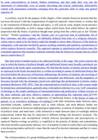 by some representatives of Islamic Studies institutions, and they make their way into the
mainstream of scholarship, even of usually discerning and critical scholarship, deferentially
content with unexamined certainties emerging from this particular field of study and general
expertise.18
A corollary, crucial for the purpose of this chapter, of the romantic historical doctrine that has
just been discussed is that the categorization of empirical materials whose history is written, that
is, the construction of historical objects and topics, is still seen by some, despite recent advances
in orientalist scholarship, to yield a unique culture called Islam, from which follows the implicit
proposition that the history of political thought must spring from this culture-just as did "Islamic
society," "Islamic economics," and the "Islamic city" in a previous time of scholarship. All of
these outcomes, and their cognates, are habitually deduced from texts of a religious character,
which come to stand in for the history implicitly thought to mirror them. Histories of this kind are
endogenetic, with outcomes decided by geneses yielding continuity and repetition, consideration of
which replaces historical causality. This approach amounts to anachronism and reflects more the
conceptual apparatus that structures traditions internally than the historical concepts that are called
upon to explain these.19
One final point of method needs to be addressed briefly at this stage. This point concerns the
way in which the history of political thought, and intellectual history more broadly considered, are
approached in the books under consideration. We find that the history of Islamic political thought
as expressed in the books discussed here is written according to canons of intellectual history that
prevailed before the discovery of historical anthropology, the history of religions, the sociology of
knowledge, the techniques of textual analysis (conceptual and rhetorical), and the pragmatics of
discourse beyond what the elementary positivistic philology that predominated in Islamic studies
permitted (Rodinson 1988, 85ff.). Thus the contextualization of political ideas in this respect might
be termed lazy contextualization, generally done with implicit reference to a very "soft" conception
of ideology as the simple mechanism of instrumentalization and justification, without recourse to
the more elaborate and more effective manners of approaching this important topic.20 Little
deliberate attention is paid to the complexities of intellectual history or the history of ideas in
general, or to correlative techniques of reading,21 with little distinction made between topoi,
articulated concepts, symbolic notions used as ritual refrains, and stock phrases; hardly any
attention is directed to historical-anthropological approaches, to notions of mentality, to the import
of political ritual, and much more. Little distinction is made between ideas of seemingly uniform
propositional content that may be expressed in different settings and discursive locations. The
complex discursive and sociopolitical relation between descriptivism and prescriptivism in
medieval Muslim writings on politics is simplified to the polarity of identity and contradiction.
One need not hold a particularly abstruse view of textuality in order to realize that a text (including
a text discussing matters political) is more than the sum of its discrete statements and that it is more
than an archive.
The self-presentation of a group holding particular ideas is thus taken as an adequate study of
 