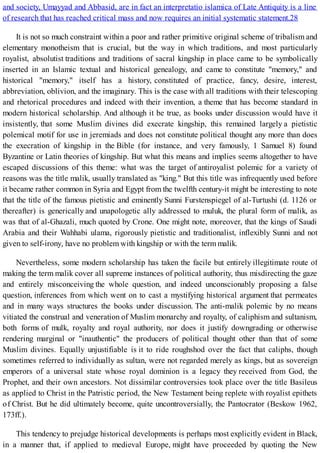 and society, Umayyad and Abbasid, are in fact an interpretatio islamica of Late Antiquity is a line
of research that has reached critical mass and now requires an initial systematic statement.28
It is not so much constraint within a poor and rather primitive original scheme of tribalism and
elementary monotheism that is crucial, but the way in which traditions, and most particularly
royalist, absolutist traditions and traditions of sacral kingship in place came to be symbolically
inserted in an Islamic textual and historical genealogy, and came to constitute "memory," and
historical "memory," itself has a history, constituted of practice, fancy, desire, interest,
abbreviation, oblivion, and the imaginary. This is the case with all traditions with their telescoping
and rhetorical procedures and indeed with their invention, a theme that has become standard in
modern historical scholarship. And although it be true, as books under discussion would have it
insistently, that some Muslim divines did execrate kingship, this remained largely a pietistic
polemical motif for use in jeremiads and does not constitute political thought any more than does
the execration of kingship in the Bible (for instance, and very famously, 1 Samuel 8) found
Byzantine or Latin theories of kingship. But what this means and implies seems altogether to have
escaped discussions of this theme: what was the target of antiroyalist polemic for a variety of
reasons was the title malik, usually translated as "king." But this title was infrequently used before
it became rather common in Syria and Egypt from the twelfth century-it might be interesting to note
that the title of the famous pietistic and eminently Sunni Furstenspiegel of al-Turtushi (d. 1126 or
thereafter) is generically and unapologetic ally addressed to muluk, the plural form of malik, as
was that of al-Ghazali, much quoted by Crone. One might note, moreover, that the kings of Saudi
Arabia and their Wahhabi ulama, rigorously pietistic and traditionalist, inflexibly Sunni and not
given to self-irony, have no problem with kingship or with the term malik.
Nevertheless, some modern scholarship has taken the facile but entirely illegitimate route of
making the term malik cover all supreme instances of political authority, thus misdirecting the gaze
and entirely misconceiving the whole question, and indeed unconscionably proposing a false
question, inferences from which went on to cast a mystifying historical argument that permeates
and in many ways structures the books under discussion. The anti-malik polemic by no means
vitiated the construal and veneration of Muslim monarchy and royalty, of caliphism and sultanism,
both forms of mulk, royalty and royal authority, nor does it justify downgrading or otherwise
rendering marginal or "inauthentic" the producers of political thought other than that of some
Muslim divines. Equally unjustifiable is it to ride roughshod over the fact that caliphs, though
sometimes referred to individually as sultan, were not regarded merely as kings, but as sovereign
emperors of a universal state whose royal dominion is a legacy they received from God, the
Prophet, and their own ancestors. Not dissimilar controversies took place over the title Basileus
as applied to Christ in the Patristic period, the New Testament being replete with royalist epithets
of Christ. But he did ultimately become, quite uncontroversially, the Pantocrator (Beskow 1962,
173ff.).
This tendency to prejudge historical developments is perhaps most explicitly evident in Black,
in a manner that, if applied to medieval Europe, might have proceeded by quoting the New
 